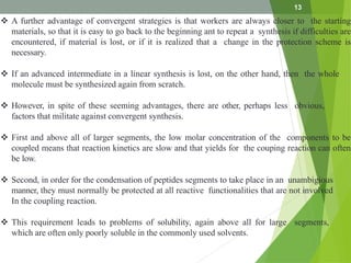  A further advantage of convergent strategies is that workers are always closer to the starting
materials, so that it is easy to go back to the beginning ant to repeat a synthesis if difficulties are
encountered, if material is lost, or if it is realized that a change in the protection scheme is
necessary.
 If an advanced intermediate in a linear synthesis is lost, on the other hand, then the whole
molecule must be synthesized again from scratch.
 However, in spite of these seeming advantages, there are other, perhaps less obvious,
factors that militate against convergent synthesis.
 First and above all of larger segments, the low molar concentration of the components to be
coupled means that reaction kinetics are slow and that yields for the couping reaction can often
be low.
 Second, in order for the condensation of peptides segments to take place in an unambigious
manner, they must normally be protected at all reactive functionalities that are not involved
In the coupling reaction.
 This requirement leads to problems of solubility, again above all for large segments,
which are often only poorly soluble in the commonly used solvents.
13
 