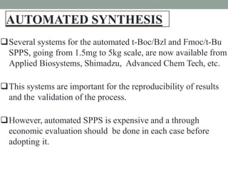 AUTOMATED SYNTHESIS
1
7
Several systems for the automated t-Boc/Bzl and Fmoc/t-Bu
SPPS, going from 1.5mg to 5kg scale, are now available from
Applied Biosystems, Shimadzu, Advanced Chem Tech, etc.
This systems are important for the reproducibility of results
and the validation of the process.
However, automated SPPS is expensive and a through
economic evaluation should be done in each case before
adopting it.
 