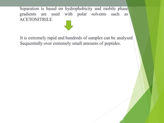 Separation is based on hydrophobicity and mobile phase
gradients are used with polar solvents such as
ACETONITRILE
It is extremely rapid and hundreds of samples can be analysed
Sequentially over extremely small amounts of peptides.
2
0
 