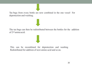 Tea bags from every bottle are now combined in the one vessel For
deprotection and washing.
22
The tea bags can then be redistributed between the bottles for the addition
of 2nd aminoacid.
This can be recombined for deprotection and washing
Redistributed for addition of next amino acid and so on.
 