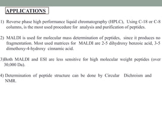 APPLICATIONS
2
4
1) Reverse phase high performance liquid chromatography (HPLC), Using C-18 or C-8
columns, is the most used procedure for analysis and purification of peptides.
2) MALDI is used for molecular mass determination of peptides, since it produces no
fragmentation. Most used matrices for MALDI are 2-5 dihydroxy benzoic acid, 3-5
dimethoxy-4-hydroxy cinnamic acid.
3)Both MALDI and ESI are less sensitive for high molecular weight peptides (over
30,000 Da).
4) Determination of peptide structure can be done by Circular Dichroism and
NMR.
 
