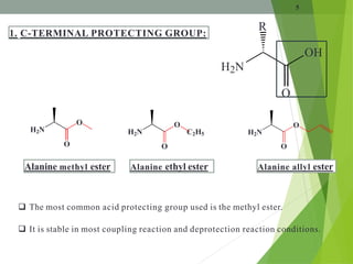 5
OH
H2N
O
R
1. C-TERMINAL PROTECTING GROUP:
H2N
O
O
H2N
O
O
H2N
O
O
C2H5
Alanine methyl ester Alanine allyl ester
Alanine ethyl ester
 The most common acid protecting group used is the methyl ester.
 It is stable in most coupling reaction and deprotection reaction conditions.
 