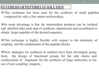 SYNTHESIS OFPEPTIDES IN SOLUTION
9
This technique has been used for the synthesis of small peptides
composed by only a few amino acid residues.
Its main advantage is that the intermediate products can be isolated
and purified after each step of synthesis, deprotected and recombined to
obtain larger peptides of the desired sequence.
This technique is highly flexible with respect to the chemistry of
coupling and the combination of the peptidic blocks.
New strategies for synthesis in solution have been developed, going
from the design of functional groups for the side chains and
condensation of fragments for the synthesis of large molecules to the
use of new coupling reagents.
 