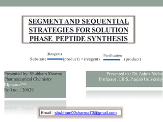 SEGMENTAND SEQUENTIAL
STRATEGIES FOR SOLUTION
PHASE PEPTIDE SYNTHESIS
Presented by: Shubham Sharma
Pharmaceutical Chemistry
MpharmIIsem
Roll no. : 20029
Presented to : Dr. Ashok Yadav
Professor ,UIPS, Panjab University
1
Email : shubham00sharma70@gmail.com
Purification
(Reagent)
Substrate (product) +(reagent) (product)
 