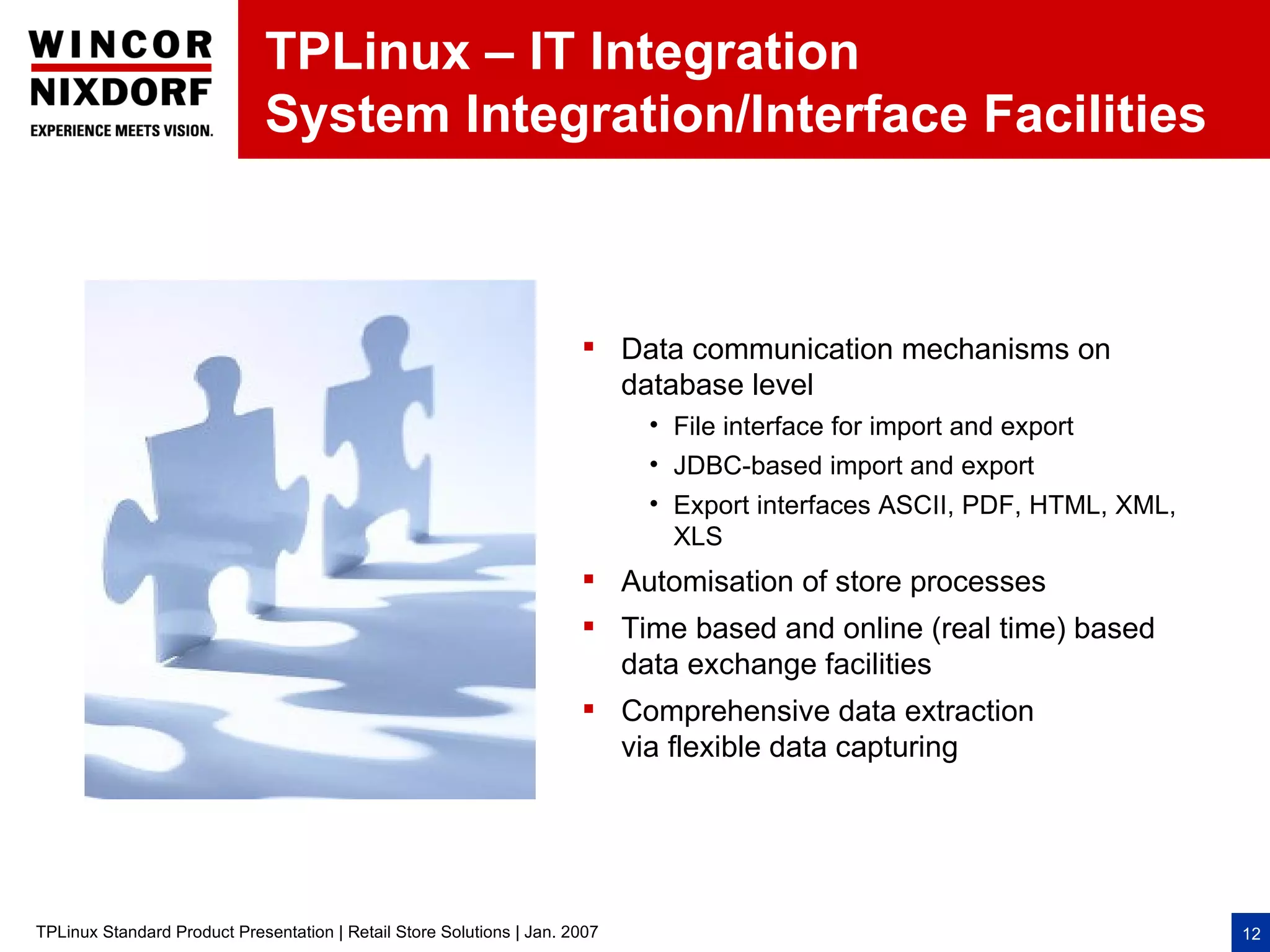 TPLinux – IT Integration
                              System Integration/Interface Facilities



                                                                        Data communication mechanisms on
                                                                         database level
                                                                             • File interface for import and export
                                                                             • JDBC-based import and export
                                                                             • Export interfaces ASCII, PDF, HTML, XML,
                                                                               XLS
                                                                        Automisation of store processes
                                                                        Time based and online (real time) based
                                                                         data exchange facilities
                                                                        Comprehensive data extraction
                                                                         via flexible data capturing




TPLinux Standard Product Presentation | Retail Store Solutions | Jan. 2007                                                12
 
