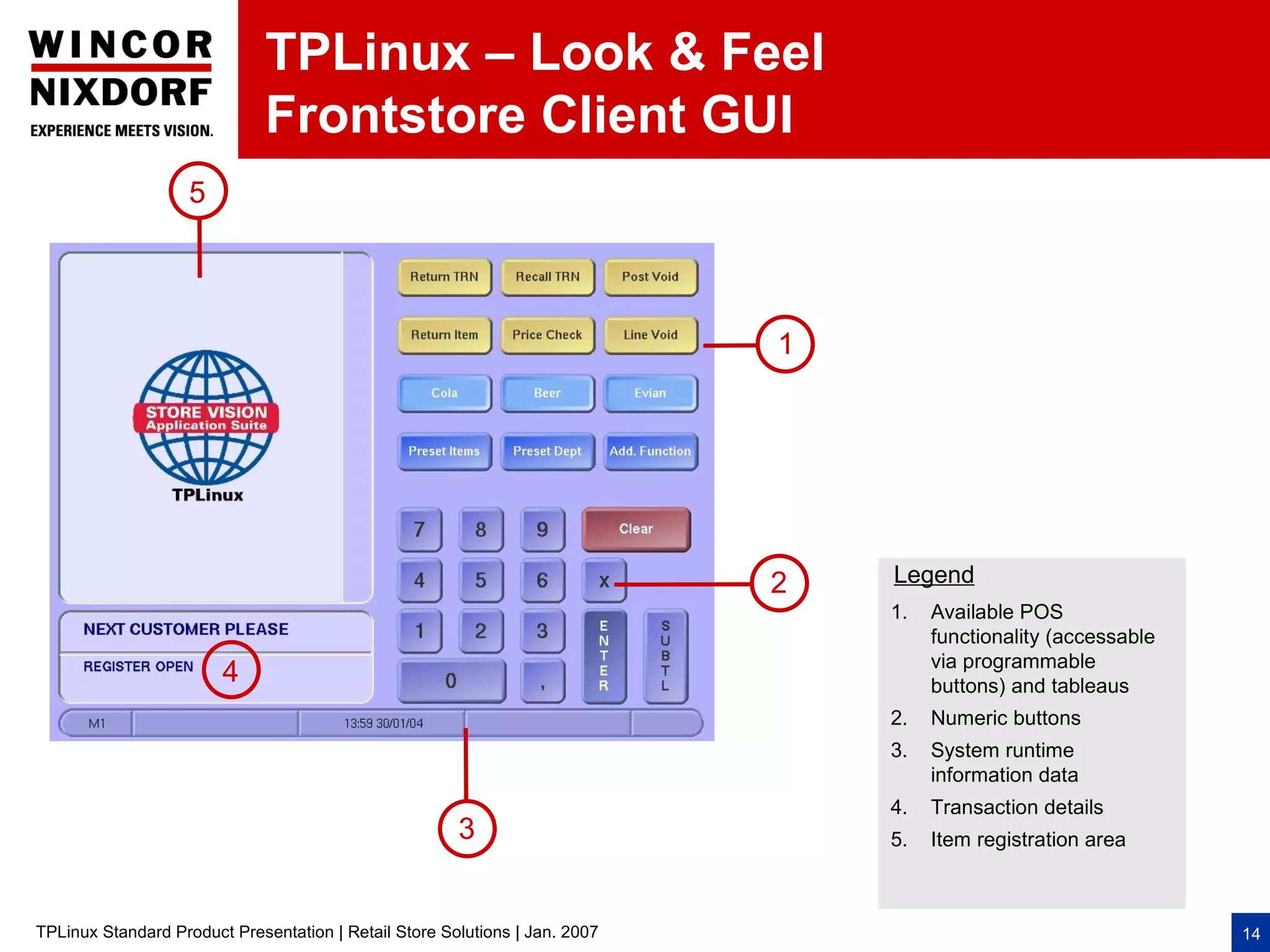 TPLinux – Look & Feel
                              Frontstore Client GUI
                    5




                                                                             1




                                                                             2   Legend
                                                                                 1.   Available POS
                                                                                      functionality (accessable
                                                                                      via programmable
                        4                                                             buttons) and tableaus
                                                                                 2.   Numeric buttons
                                                                                 3.   System runtime
                                                                                      information data
                                                                                 4.   Transaction details
                                                       3                         5.   Item registration area



TPLinux Standard Product Presentation | Retail Store Solutions | Jan. 2007                                        14
 