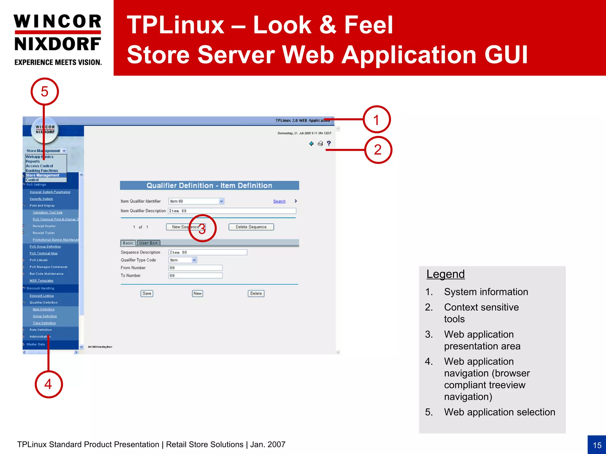TPLinux – Look & Feel
                              Store Server Web Application GUI
      5

                                                                             1

                                                                             2




                                                 3


                                                                                 Legend
                                                                                 1.   System information
                                                                                 2.   Context sensitive
                                                                                      tools
                                                                                 3.   Web application
                                                                                      presentation area
                                                                                 4.   Web application
                                                                                      navigation (browser
       4                                                                              compliant treeview
                                                                                      navigation)
                                                                                 5.   Web application selection


TPLinux Standard Product Presentation | Retail Store Solutions | Jan. 2007                                        15
 