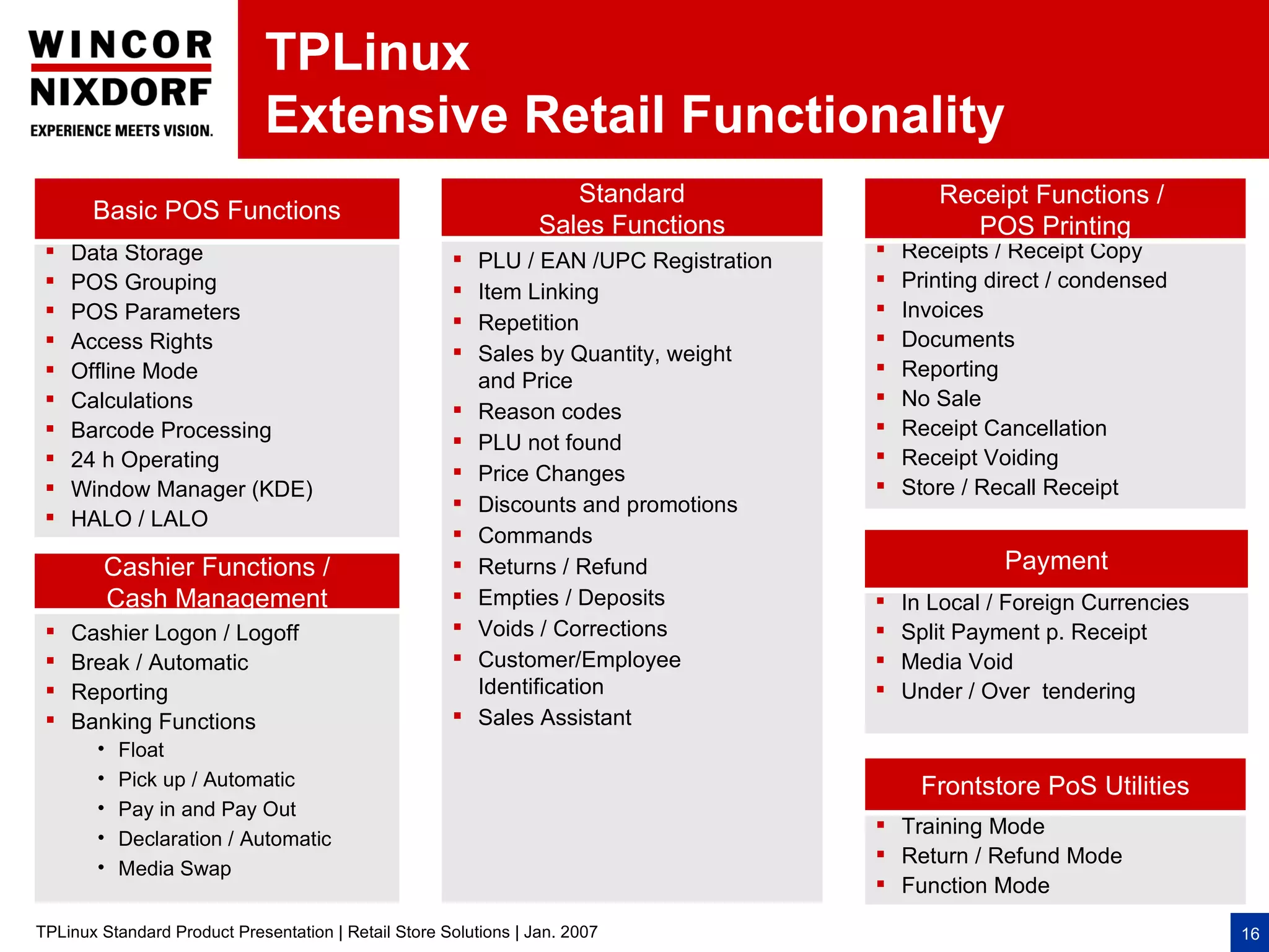 TPLinux
                              Extensive Retail Functionality
                                                                     Standard                  Receipt Functions /
       Basic POS Functions
                                                                  Sales Functions                 POS Printing
    Data Storage                                                                         Receipts / Receipt Copy
                                                          PLU / EAN /UPC Registration
    POS Grouping                                                                          Printing direct / condensed
                                                         Item Linking
    POS Parameters                                                                        Invoices
                                                         Repetition
    Access Rights                                                                         Documents
                                                         Sales by Quantity, weight
    Offline Mode                                                                          Reporting
                                                          and Price
    Calculations                                                                          No Sale
                                                         Reason codes
    Barcode Processing                                                                    Receipt Cancellation
                                                         PLU not found
    24 h Operating                                                                        Receipt Voiding
                                                         Price Changes
    Window Manager (KDE)                                                                  Store / Recall Receipt
                                                         Discounts and promotions
    HALO / LALO
                                                         Commands
        Cashier Functions /                              Returns / Refund                            Payment
        Cash Management                                  Empties / Deposits               In Local / Foreign Currencies
    Cashier Logon / Logoff                              Voids / Corrections              Split Payment p. Receipt
    Break / Automatic                                   Customer/Employee                Media Void
    Reporting                                            Identification                   Under / Over tendering
    Banking Functions                                   Sales Assistant
        •   Float
        •   Pick up / Automatic                                                              Frontstore PoS Utilities
        •   Pay in and Pay Out
                                                                                         Training Mode
        •   Declaration / Automatic
                                                                                         Return / Refund Mode
        •   Media Swap
                                                                                         Function Mode

TPLinux Standard Product Presentation | Retail Store Solutions | Jan. 2007                                                  16
 