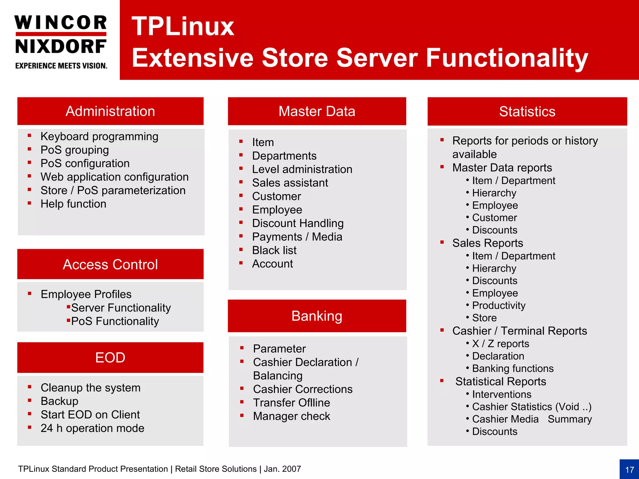 TPLinux
                             Extensive Store Server Functionality
            Administration                                          Master Data                  Statistics
     Keyboard programming                                                           Reports for periods or history
                                                            Item
     PoS grouping                                                                    available
                                                            Departments
     PoS configuration                                                              Master Data reports
                                                            Level administration
     Web application configuration                                                       • Item / Department
                                                            Sales assistant
     Store / PoS parameterization                                                        • Hierarchy
                                                            Customer
     Help function                                                                       • Employee
                                                            Employee
                                                                                          • Customer
                                                            Discount Handling
                                                                                          • Discounts
                                                            Payments / Media        Sales Reports
                                                            Black list                   • Item / Department
           Access Control                                   Account                      • Hierarchy
                                                                                          • Discounts
   Employee Profiles                                                                     • Employee
        Server Functionality                                                             • Productivity
        PoS Functionality                                             Banking            • Store
                                                                                     Cashier / Terminal Reports
                                                                                          • X / Z reports
                                                          Parameter
                    EOD                                                                   • Declaration
                                                          Cashier Declaration /
                                                                                          • Banking functions
                                                           Balancing                
                                                                                       Statistical Reports
      Cleanup the system                                  Cashier Corrections            • Interventions
     Backup                                              Transfer Oflline               • Cashier Statistics (Void ..)
     Start EOD on Client                                 Manager check                  • Cashier Media Summary
     24 h operation mode                                                                 • Discounts


TPLinux Standard Product Presentation | Retail Store Solutions | Jan. 2007                                                 17
 