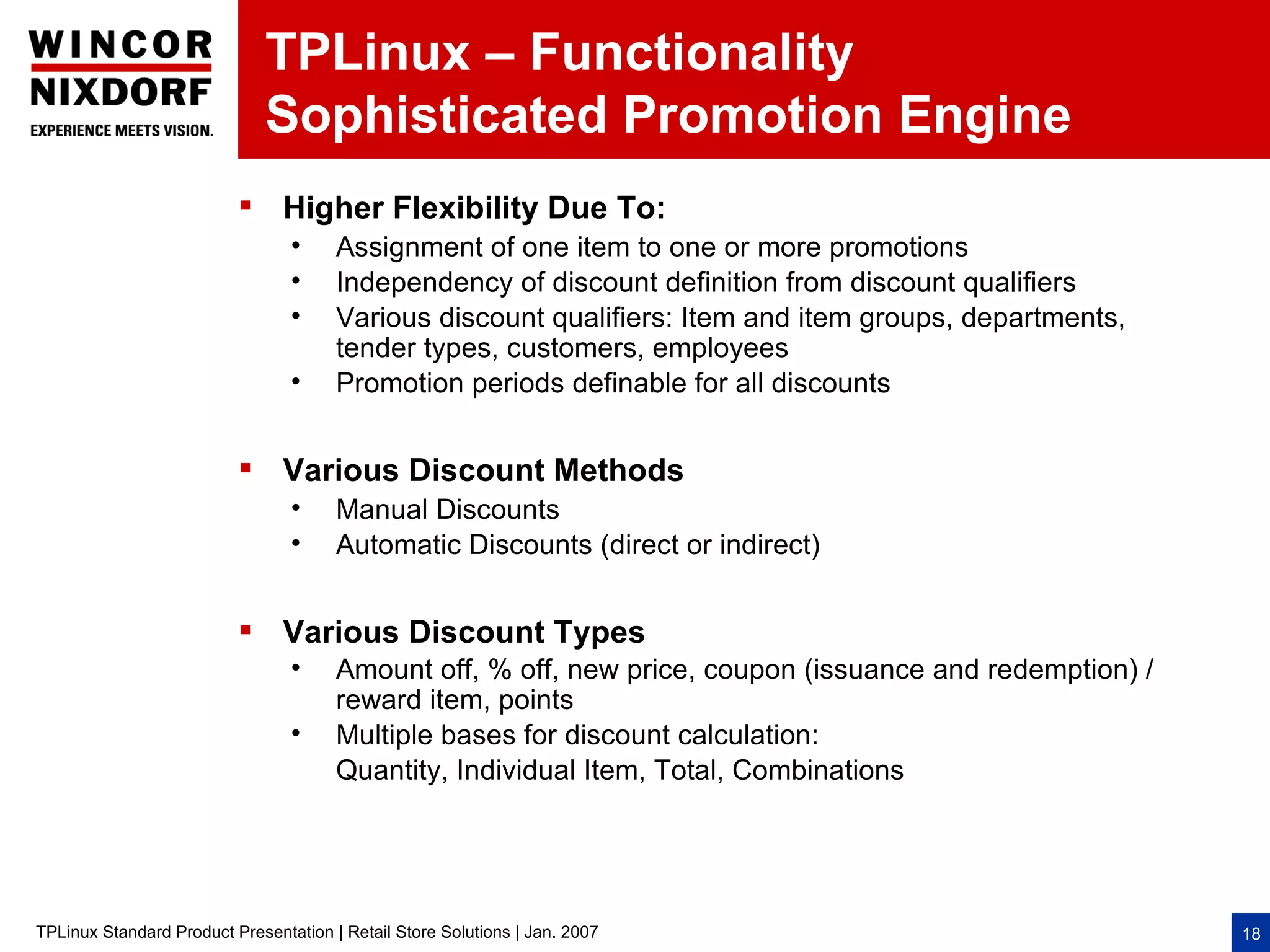 TPLinux – Functionality
                              Sophisticated Promotion Engine
                           Higher Flexibility Due To:
                                 •     Assignment of one item to one or more promotions
                                 •     Independency of discount definition from discount qualifiers
                                 •     Various discount qualifiers: Item and item groups, departments,
                                       tender types, customers, employees
                                 •     Promotion periods definable for all discounts


                           Various Discount Methods
                                 •     Manual Discounts
                                 •     Automatic Discounts (direct or indirect)


                           Various Discount Types
                                 •     Amount off, % off, new price, coupon (issuance and redemption) /
                                       reward item, points
                                 •     Multiple bases for discount calculation:
                                       Quantity, Individual Item, Total, Combinations




TPLinux Standard Product Presentation | Retail Store Solutions | Jan. 2007                                18
 
