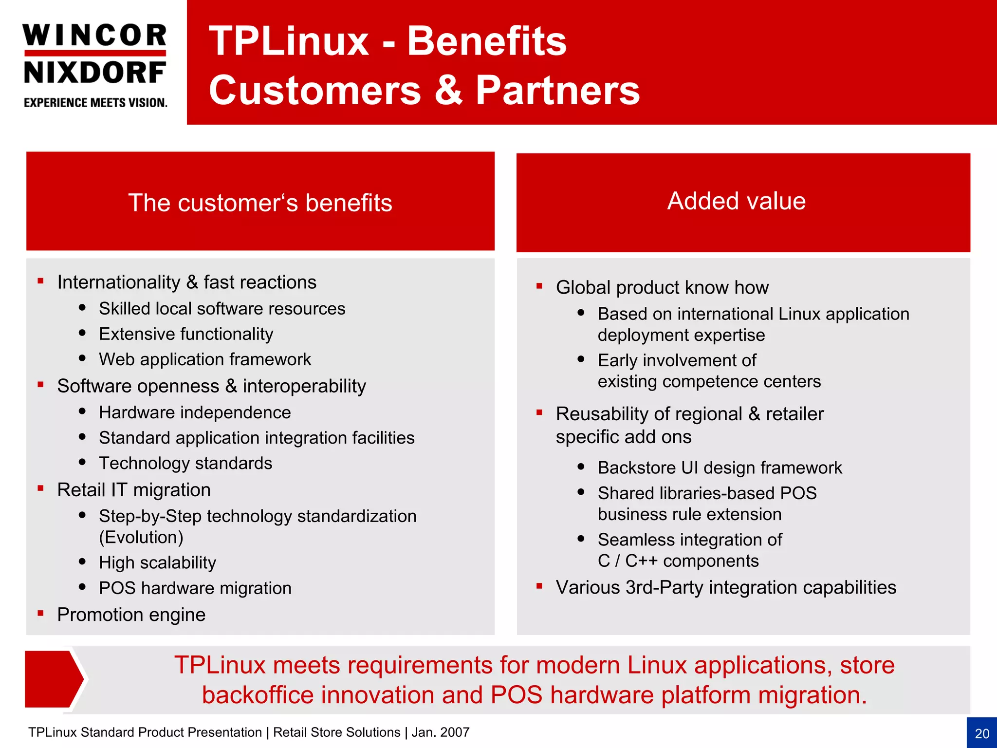 TPLinux - Benefits
                              Customers & Partners

                The customer‘s benefits                                                       Added value


  Internationality & fast reactions                                          Global product know how
           Skilled local software resources                                         Based on international Linux application
           Extensive functionality                                                   deployment expertise
           Web application framework                                                Early involvement of
  Software openness & interoperability                                               existing competence centers
           Hardware independence                                             Reusability of regional & retailer
           Standard application integration facilities                        specific add ons
           Technology standards                                                     Backstore UI design framework
  Retail IT migration                                                               Shared libraries-based POS
           Step-by-Step technology standardization                                   business rule extension
            (Evolution)                                                              Seamless integration of
           High scalability                                                          C / C++ components
           POS hardware migration                                            Various 3rd-Party integration capabilities
  Promotion engine

                        TPLinux meets requirements for modern Linux applications, store
                          backoffice innovation and POS hardware platform migration.
TPLinux Standard Product Presentation | Retail Store Solutions | Jan. 2007                                                       20
 