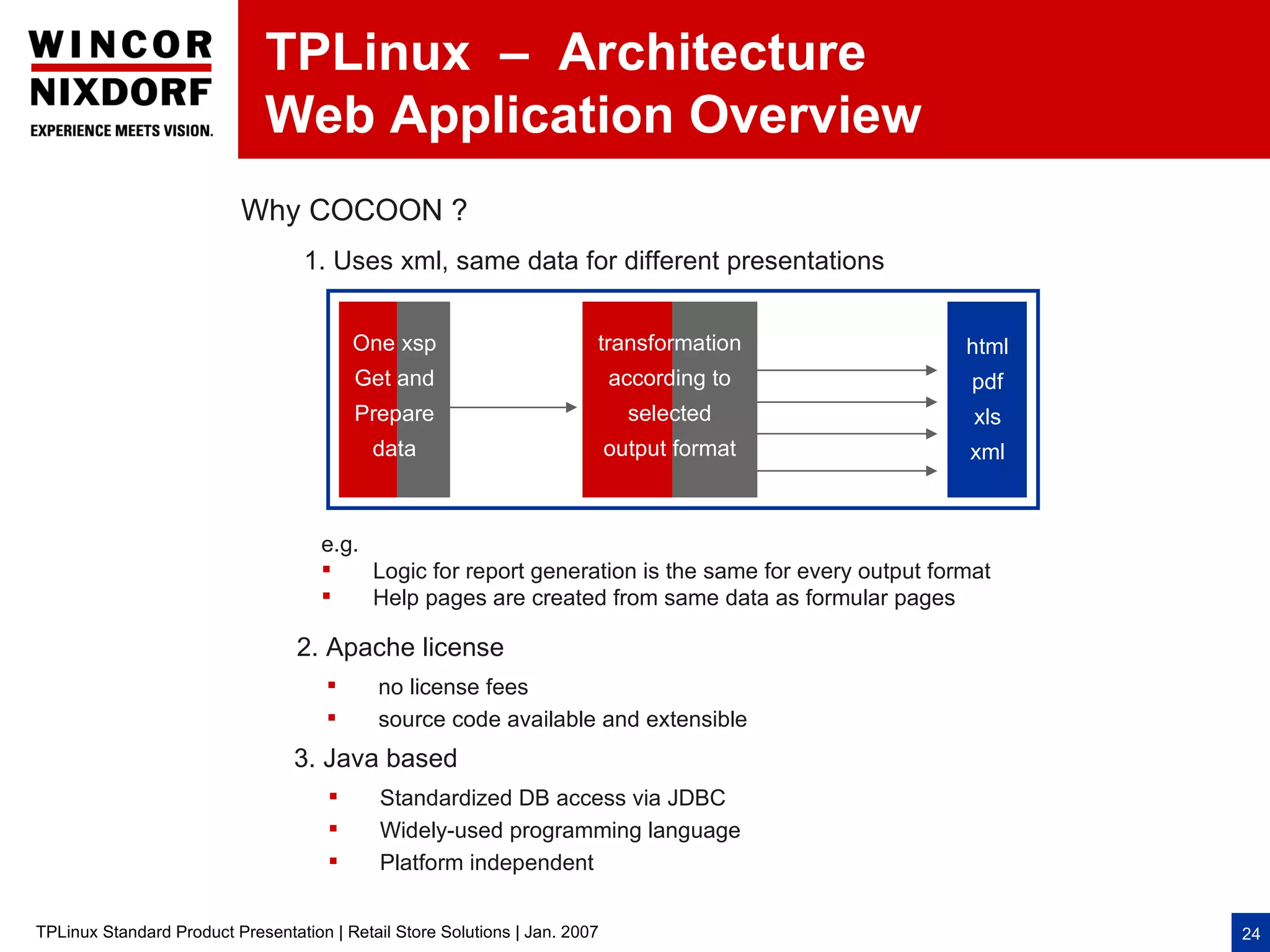 TPLinux – Architecture
                              Web Application Overview
                          Why COCOON ?
                                   1. Uses xml, same data for different presentations


                                          One xsp                        transformation               html
                                          Get and                            according to              pdf
                                          Prepare                              selected                xls
                                            data                             output format            xml



                                     e.g.
                                         Logic for report generation is the same for every output format
                                         Help pages are created from same data as formular pages

                                  2. Apache license
                                            no license fees
                                            source code available and extensible
                                 3. Java based
                                            Standardized DB access via JDBC
                                            Widely-used programming language
                                            Platform independent


TPLinux Standard Product Presentation | Retail Store Solutions | Jan. 2007                                   24
 