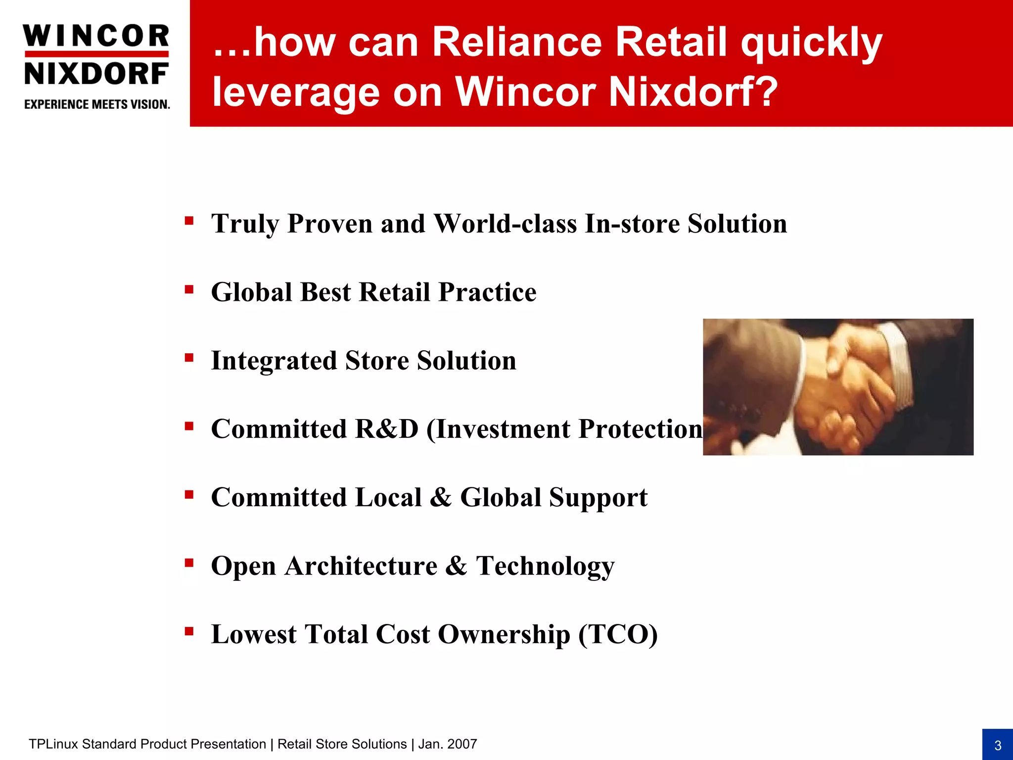 …how can Reliance Retail quickly
                              leverage on Wincor Nixdorf?

                          Truly Proven and World-class In-store Solution

                          Global Best Retail Practice

                          Integrated Store Solution

                          Committed R&D (Investment Protection)

                          Committed Local & Global Support

                          Open Architecture & Technology

                          Lowest Total Cost Ownership (TCO)


TPLinux Standard Product Presentation | Retail Store Solutions | Jan. 2007   3
 