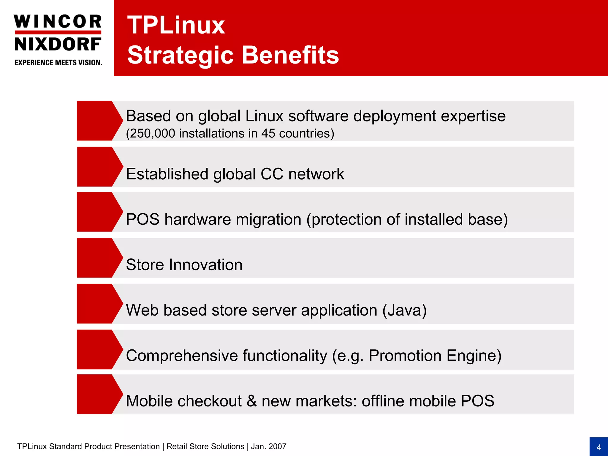TPLinux
                              Strategic Benefits

                             Based on global Linux software deployment expertise
                             (250,000 installations in 45 countries)


                             Established global CC network

                             POS hardware migration (protection of installed base)

                             Store Innovation

                             Web based store server application (Java)

                             Comprehensive functionality (e.g. Promotion Engine)

                             Mobile checkout & new markets: offline mobile POS

TPLinux Standard Product Presentation | Retail Store Solutions | Jan. 2007           4
 