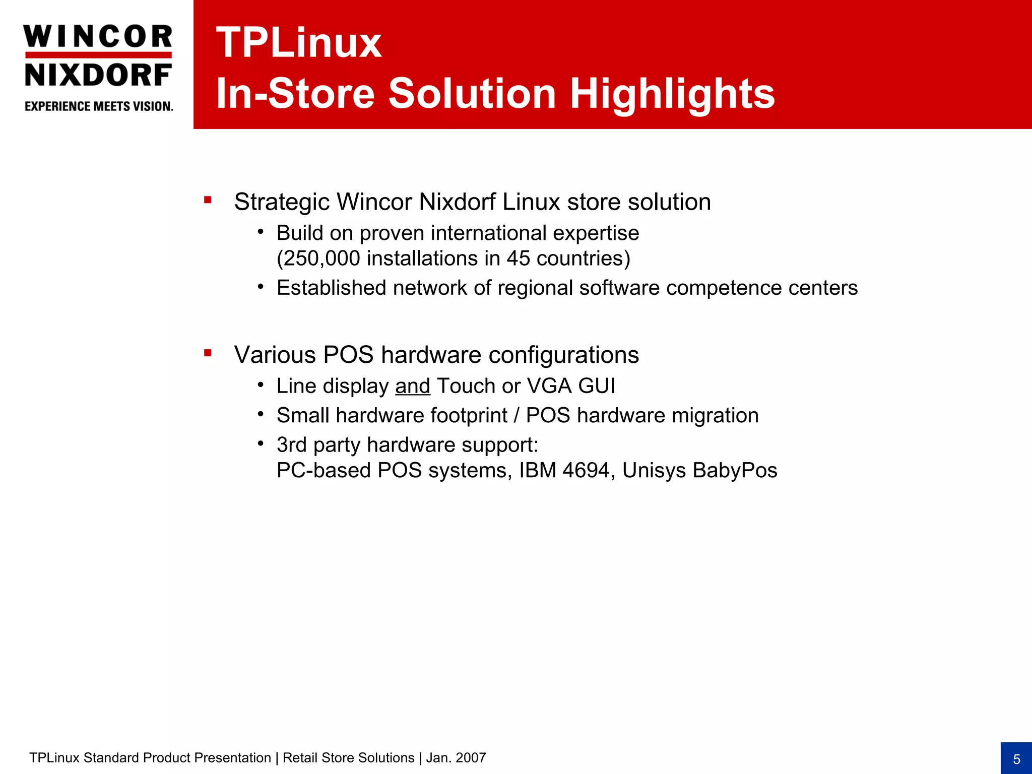 TPLinux
                              In-Store Solution Highlights

                            Strategic Wincor Nixdorf Linux store solution
                                    • Build on proven international expertise
                                      (250,000 installations in 45 countries)
                                    • Established network of regional software competence centers


                            Various POS hardware configurations
                                    • Line display and Touch or VGA GUI
                                    • Small hardware footprint / POS hardware migration
                                    • 3rd party hardware support:
                                      PC-based POS systems, IBM 4694, Unisys BabyPos




TPLinux Standard Product Presentation | Retail Store Solutions | Jan. 2007                          5
 