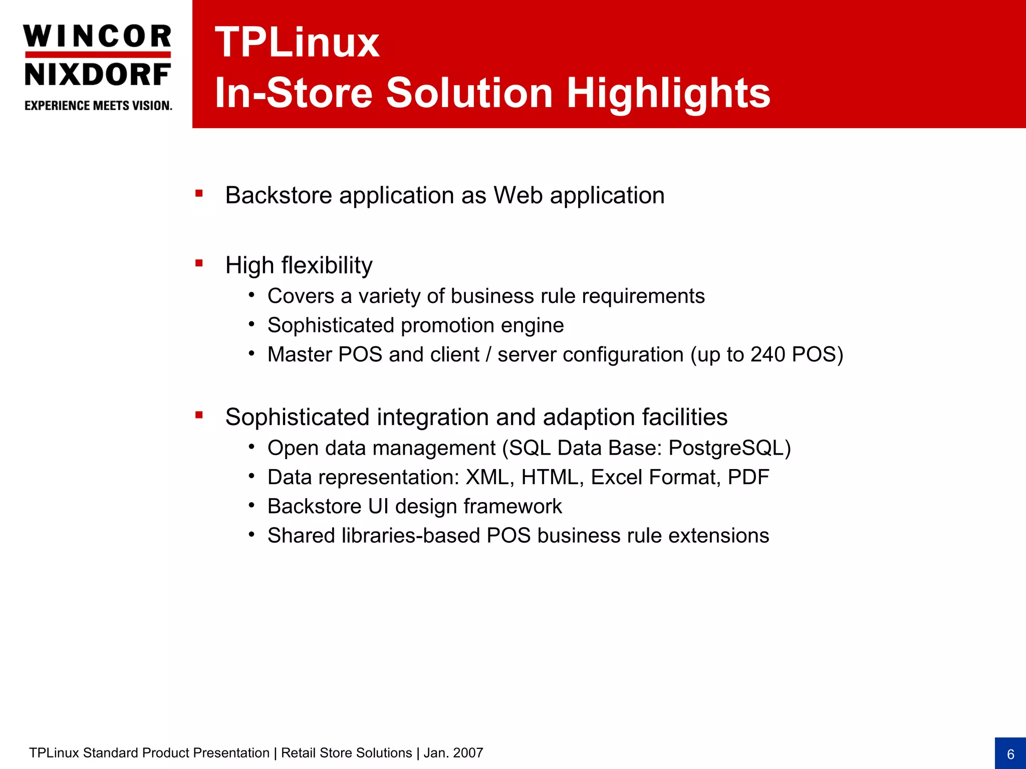 TPLinux
                              In-Store Solution Highlights

                           Backstore application as Web application

                           High flexibility
                                   • Covers a variety of business rule requirements
                                   • Sophisticated promotion engine
                                   • Master POS and client / server configuration (up to 240 POS)

                           Sophisticated integration and adaption facilities
                                   •   Open data management (SQL Data Base: PostgreSQL)
                                   •   Data representation: XML, HTML, Excel Format, PDF
                                   •   Backstore UI design framework
                                   •   Shared libraries-based POS business rule extensions




TPLinux Standard Product Presentation | Retail Store Solutions | Jan. 2007                          6
 