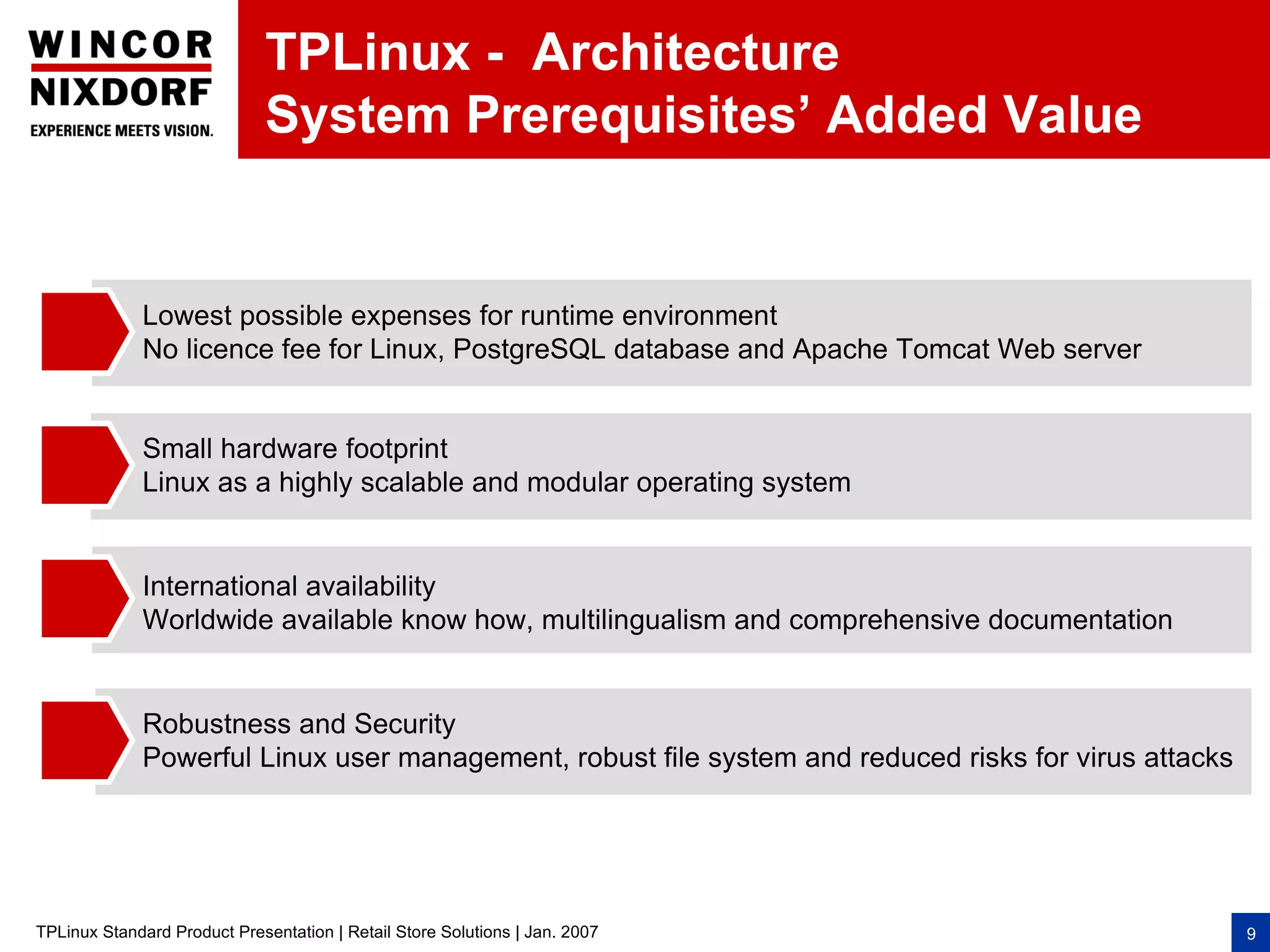 TPLinux - Architecture
                              System Prerequisites’ Added Value


              Lowest possible expenses for runtime environment
              No licence fee for Linux, PostgreSQL database and Apache Tomcat Web server


              Small hardware footprint
              Linux as a highly scalable and modular operating system


              International availability
              Worldwide available know how, multilingualism and comprehensive documentation


              Robustness and Security
              Powerful Linux user management, robust file system and reduced risks for virus attacks




TPLinux Standard Product Presentation | Retail Store Solutions | Jan. 2007                             9
 