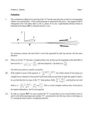 Problem 2 – Solution Page 1
Solution
1. The contribution to B given by each leg of the "V" has the same direction as that of a corresponding
infinite wire and therefore - if the current proceeds as indicated by the arrow - the magnetic field is
orthogonal to the wire plane taken as the x-y plane. If we use a right-handed reference frame as
indicated in the figure, B(P) is along the positive z axis.
For symmetry reasons, the total field is twice that generated by each leg and has still the same
direction.
2A. When = /2 the "V" becomes a straight infinite wire. In this case the magnitude of the field B(P) is
known to be
d
i
dc
i
B
22
0
2
0
, and since tan( /4)=1, the factor k is
d2
i 0
.
The following solution is equally acceptable:
2B. If the student is aware of the equation
h
i
B 210
coscos
4
for a finite stretch of wire lying on a
straight line at a distance h from point P and whose ends are seen from P under the angles 1 and 2,
he can find that the two legs of the “V” both produce fields
sin
cos1
4
0
d
i
and therefore the total
field is
2
tan
2sin
cos1
2
00
d
i
d
i
B . This is a more complete solution since it also proves
the angular dependence, but it is not required.
3A. In order to compute B(P*
) we may consider the "V" as equivalent to two crossed infinite wires (a
and b in the following figure) plus another "V", symmetrical to the first one, shown in the figure as
V', carrying the same current i, in opposite direction.
 