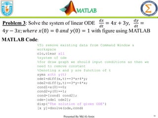 MATLAB
10
Problem 3: Solve the system of linear ODE
𝑑𝑥
𝑑𝑡
= 4𝑥 + 3𝑦,
𝑑𝑦
𝑑𝑡
=
4𝑦 − 3𝑥; 𝑤ℎ𝑒𝑟𝑒 𝑥 0 = 0 𝑎𝑛𝑑 𝑦 0 = 1 with figure using MATLAB
MATLAB Code:
%To remove existing data from Command Window &
workspace
clc,clear all
%system of ode
%for draw graph we should input conditions as then we
need to remove constant
%Denoting x and y are function of t
syms x(t) y(t)
ode1=diff(x,t)==3*x+4*y;
ode2=diff(y,t)==3*y-4*x;
cond1=x(0)==0;
cond2=y(0)==1;
cond=[cond1 cond2];
ode=[ode1 ode2];
disp('The solution of given ODE')
[x y]=dsolve(ode,cond)
Presented By Md.Al-Amin
 