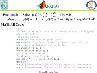 MATLAB
7
Problem 2: Solve the ODE
𝑑2𝑦
𝑑𝑥2 + 7
𝑑𝑦
𝑑𝑥
+ 10𝑦 = 0 ,
where , 𝑦 0 = −4 𝑎𝑛𝑑 𝑦′
0 = 2 with figure Using MATLAB
MATLAB Code:
%%
%To remove existing data from Command Window & workspace
clc,clear all
%Solution of ODE
disp('The solution of given ODE')
ode=dsolve('D2y+7*Dy+10*y=0','y(0)=-4','Dy(0)=2','x')
%The range of indepentdent variable
x=linspace(-1,1,11);
y=eval(vectorize(ode));
%To plot the Solution
fig=figure('color','c');
plot(x,y,'r-o','LineWidth',1.5)
grid on
xlabel('----------> The values of x(X-axis) --------->')
ylabel('----------> The values of y(Y-axis) --------->')
Presented By Md.Al-Amin
 