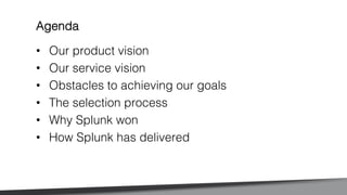 •  Our product vision!
•  Our service vision!
•  Obstacles to achieving our goals!
•  The selection process!
•  Why Splunk won!
•  How Splunk has delivered!
Agenda!
 