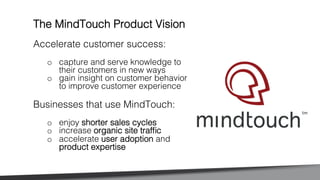 Accelerate customer success:!
o  capture and serve knowledge to
their customers in new ways !
o  gain insight on customer behavior
to improve customer experience!
!
Businesses that use MindTouch: !
o  enjoy shorter sales cycles!
o  increase organic site trafﬁc!
o  accelerate user adoption and
product expertise!
The MindTouch Product Vision!
 