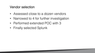 •  Assessed close to a dozen vendors!
•  Narrowed to 4 for further investigation!
•  Performed extended POC with 3!
•  Finally selected Splunk!
Vendor selection!
 