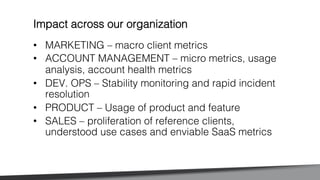 •  MARKETING – macro client metrics !
•  ACCOUNT MANAGEMENT – micro metrics, usage
analysis, account health metrics!
•  DEV. OPS – Stability monitoring and rapid incident
resolution!
•  PRODUCT – Usage of product and feature!
•  SALES – proliferation of reference clients,
understood use cases and enviable SaaS metrics!
Impact across our organization!
 