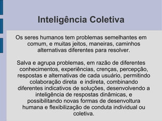 Inteligência Coletiva Os seres humanos tem problemas semelhantes em comum, e muitas jeitos, maneiras, caminhos alternativas diferentes para resolver. Salva e agrupa problemas, em razão de diferentes conhecimentos, experiências, crenças, percepção, respostas e alternativas de cada usuário, permitindo colaboração direta  e indireta, combinando diferentes indicativos de soluções, desenvolvendo a inteligência de respostas dinâmicas, e possibilitando novas formas de desenvoltura humana e flexibilização de conduta individual ou coletiva. 
