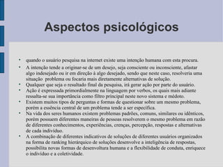 Aspectos psicológicos quando o usuário pesquisa na internet existe uma intenção humana com esta procura. A intenção tende a originar-se de um desejo, seja consciente ou inconsciente, afastar algo indesejado ou ir em direção à algo desejado, sendo que neste caso, resolveria uma situação  problema ou focaria mais diretamente alternativas de solução. Qualquer que seja o resultado final da pesquisa, irá gerar ação por parte do usuário. Ação é expressada primordialmente na linguagem por verbos, os quais mais adiante ressalta-se sua importância como filtro principal neste novo sistema e médoto. Existem muitos tipos de perguntas e formas de questionar sobre um mesmo problema, porém a essência central de um problema tende a ser específica. Na vida dos seres humanos existem problemas padrões, comuns, similares ou idênticos, porém possuem diferentes maneiras de pessoas resolverem o mesmo problema em razão de diferentes conhecimentos, experiências, crenças, percepção, respostas e alternativas de cada indivíduo. A combinação de diferentes indicativos de soluções de diferentes usuários organizados na forma de ranking hierárquico de soluções desenvolve a inteligência de respostas, possibilita novas formas de desenvoltura humana e a flexibilidade de conduta, enriquece o indivíduo e a coletividade. 