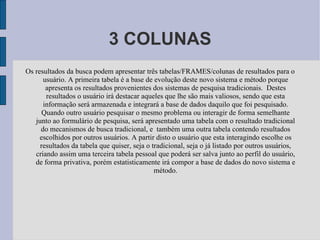 3 COLUNAS Os resultados da busca podem apresentar três tabelas/FRAMES/colunas de resultados para o usuário. A primeira tabela é a base de evolução deste novo sistema e método porque apresenta os resultados provenientes dos sistemas de pesquisa tradicionais.  Destes resultados o usuário irá destacar aqueles que lhe são mais valiosos, sendo que esta informação será armazenada e integrará a base de dados daquilo que foi pesquisado. Quando outro usuário pesquisar o mesmo problema ou interagir de forma semelhante junto ao formulário de pesquisa, será apresentado uma tabela com o resultado tradicional do mecanismos de busca tradicional, e  também uma outra tabela contendo resultados escolhidos por outros usuários. A partir disto o usuário que esta interagindo escolhe os resultados da tabela que quiser, seja o tradicional, seja o já listado por outros usuários, criando assim uma terceira tabela pessoal que poderá ser salva junto ao perfil do usuário, de forma privativa, porém estatisticamente irá compor a base de dados do novo sistema e método. 