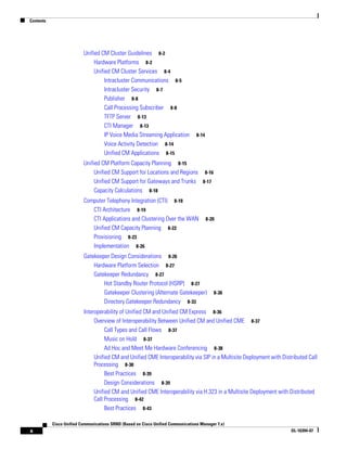 Contents




                          Unified CM Cluster Guidelines 8-2
                               Hardware Platforms 8-2
                               Unified CM Cluster Services 8-4
                                    Intracluster Communications 8-5
                                    Intracluster Security 8-7
                                    Publisher 8-8
                                    Call Processing Subscriber 8-8
                                    TFTP Server 8-13
                                    CTI Manager 8-13
                                    IP Voice Media Streaming Application          8-14
                                    Voice Activity Detection 8-14
                                    Unified CM Applications 8-15
                          Unified CM Platform Capacity Planning 8-15
                               Unified CM Support for Locations and Regions 8-16
                               Unified CM Support for Gateways and Trunks 8-17
                               Capacity Calculations 8-18
                          Computer Telephony Integration (CTI) 8-18
                             CTI Architecture 8-19
                             CTI Applications and Clustering Over the WAN                8-20
                             Unified CM Capacity Planning 8-22
                             Provisioning 8-23
                             Implementation 8-26
                          Gatekeeper Design Considerations 8-26
                              Hardware Platform Selection 8-27
                              Gatekeeper Redundancy 8-27
                                  Hot Standby Router Protocol (HSRP) 8-27
                                  Gatekeeper Clustering (Alternate Gatekeeper)              8-30
                                  Directory Gatekeeper Redundancy 8-33
                          Interoperability of Unified CM and Unified CM Express 8-36
                               Overview of Interoperability Between Unified CM and Unified CME 8-37
                                    Call Types and Call Flows 8-37
                                    Music on Hold 8-37
                                    Ad Hoc and Meet Me Hardware Conferencing 8-38
                               Unified CM and Unified CME Interoperability via SIP in a Multisite Deployment with Distributed Call
                               Processing 8-38
                                    Best Practices 8-39
                                    Design Considerations 8-39
                               Unified CM and Unified CME Interoperability via H.323 in a Multisite Deployment with Distributed
                               Call Processing 8-42
                                    Best Practices 8-43

           Cisco Unified Communications SRND (Based on Cisco Unified Communications Manager 7.x)
x                                                                                                                     OL-16394-07
 