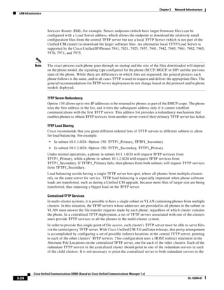 Chapter 3   Network Infrastructure
 LAN Infrastructure




                      Services Router (ISR), for example. Newer endpoints (which have larger firmware files) can be
                      configured with a Load Server address, which allows the endpoint to download the relatively small
                      configuration files from the central TFTP server but use a local TFTP Server (which is not part of the
                      Unified CM cluster) to download the larger software files. An alternative local TFTP Load Server is
                      supported by the Cisco Unified IP Phones 7911, 7921, 7925, 7937, 7941, 7942, 7945, 7961, 7962, 7965,
                      7970, 7971, and 7975.


             Note     The exact process each phone goes through on startup and the size of the files downloaded will depend
                      on the phone model, the signaling type configured for the phone (SCCP, MGCP, or SIP) and the previous
                      state of the phone. While there are differences in which files are requested, the general process each
                      phone follows is the same, and in all cases TFTP is used to request and deliver the appropriate files. The
                      general recommendations for TFTP server deployment do not change based on the protocol and/or phone
                      models deployed.

                      TFTP Server Redundancy
                      Option 150 allows up to two IP addresses to be returned to phones as part of the DHCP scope. The phone
                      tries the first address in the list, and it tries the subsequent address only if it cannot establish
                      communications with the first TFTP server. This address list provides a redundancy mechanism that
                      enables phones to obtain TFTP services from another server even if their primary TFTP server has failed.

                      TFTP Load Sharing
                      Cisco recommends that you grant different ordered lists of TFTP servers to different subnets to allow
                      for load balancing. For example:
                       •   In subnet 10.1.1.0/24: Option 150: TFTP1_Primary, TFTP1_Secondary
                       •   In subnet 10.1.2.0/24: Option 150: TFTP1_Secondary, TFTP1_Primary
                      Under normal operations, a phone in subnet 10.1.1.0/24 will request TFTP services from
                      TFTP1_Primary, while a phone in subnet 10.1.2.0/24 will request TFTP services from
                      TFTP1_Secondary. If TFTP1_Primary fails, then phones from both subnets will request TFTP services
                      from TFTP1_Secondary.
                      Load balancing avoids having a single TFTP server hot-spot, where all phones from multiple clusters
                      rely on the same server for service. TFTP load balancing is especially important when phone software
                      loads are transferred, such as during a Unified CM upgrade, because more files of larger size are being
                      transferred, thus imposing a bigger load on the TFTP server.

                      Centralized TFTP Services
                      In multi-cluster systems, it is possible to have a single subnet or VLAN containing phones from multiple
                      clusters. In this situation, the TFTP servers whose addresses are provided to all phones in the subnet or
                      VLAN must answer the file transfer requests made by each phone, regardless of which cluster contains
                      the phone. In a centralized TFTP deployment, a set of TFTP servers associated with one of the clusters
                      must provide TFTP services to all the phones in the multi-cluster system.
                      In order to provide this single point of file access, each cluster's TFTP server must be able to serve files
                      via the central proxy TFTP server. With Cisco Unified CM 5.0 and later releases, this proxy arrangement
                      is accomplished by configuring a set of possible redirect locations in the central TFTP server, pointing
                      to each of the other clusters’ TFTP servers. This configuration uses a HOST redirect statement in the
                      Alternate File Locations on the centralized TFTP server, one for each of the other clusters. Each of the
                      redundant TFTP servers in the centralized cluster should point to one of the redundant servers in each
                      of the child clusters. It is not necessary to point the centralized server to both redundant servers in the




            Cisco Unified Communications SRND (Based on Cisco Unified Communications Manager 7.x)
3-24                                                                                                                      OL-16394-07
 
