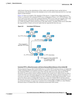 Chapter 3     Network Infrastructure
                                                                                                                                LAN Infrastructure




                          child clusters because the redistribution of files within each individual cluster and the failover
                          mechanisms of the phones between the redundant servers in the central cluster provide for a very high
                          degree of fault tolerance.
                          Figure 3-8 shows an example of the operation of this process. A request from a phone registered to
                          Cluster 3 is directed to the centralized TFTP server configured in Cluster 1 (C1_TFTP_Primary). This
                          server will in turn query each of the configured alternate TFTP servers until one responds with a copy
                          of the file initially requested by the phone. Requests to the centralized secondary TFTP server
                          (C1_TFTP_Secondary) will be sent by proxy to the other clusters’ secondary TFTP servers until either
                          the requested file is found or all servers report that the requested file does not exist.

                          Figure 3-8        Centralized TFTP Servers

                                                      M


                                            M                  M
                                                                                           M

                           C2_TFTP_Primary        M       M                      M                  M


                                                              C3_TFTP_Primary
                                                                                     M         M



                             Proxy requests to
                           alternate TFTP hosts
                                                                     M


                                                          M                      M



                                       C1_TFTP_Primary        M            M     C1_TFTP_Secondary

                                                                           TFTP request to Cisco Unified CM
                                                                                                                       153371
                                                                                TFTP server identified
                                                                                 via DHCP Option 150
                                                                      IP




                          Centralized TFTP in a Mixed Environment, with Servers Running Different Releases of Cisco Unified CM
                          During migration from an older Unified CM release to Unified CM 5.0 and later releases, it is likely that
                          a large centralized TFTP environment will have to operate in a mixed mode. Prior to Unified CM 5.0,
                          the centralized TFTP servers did not request files from the child servers but rather had the TFTP
                          directories of each of those clusters remotely mounted to the central server, which in turn was able to
                          search all of the local and remote directories for the requested file. During a period of migration, it is
                          necessary to provide a centralized TFTP server that can operate in both modes (mixed mode): remote
                          mount for releases prior to Unified CM 5.0 and proxy request for Unified CM 5.0 and later releases.
                          Because the servers for Unified CM 5.0 and later releases do not support remotely mounted file systems
                          in a mixed environment, it is necessary to position Cisco Unified CM 4.1(3)SR3a or a later Windows
                          OS-based release of Unified CM as the centralized mixed-mode TFTP cluster.




                                            Cisco Unified Communications SRND (Based on Cisco Unified Communications Manager 7.x)
OL-16394-07                                                                                                                                   3-25
 