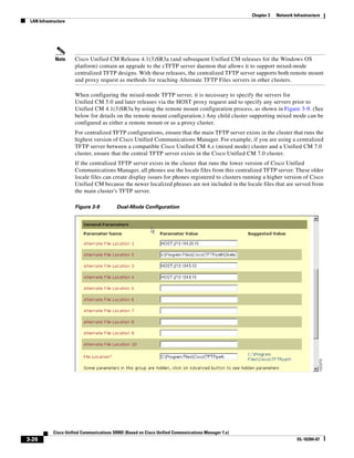 Chapter 3   Network Infrastructure
 LAN Infrastructure




             Note     Cisco Unified CM Release 4.1(3)SR3a (and subsequent Unified CM releases for the Windows OS
                      platform) contain an upgrade to the cTFTP server daemon that allows it to support mixed-mode
                      centralized TFTP designs. With these releases, the centralized TFTP server supports both remote mount
                      and proxy request as methods for reaching Alternate TFTP Files servers in other clusters.

                      When configuring the mixed-mode TFTP server, it is necessary to specify the servers for
                      Unified CM 5.0 and later releases via the HOST proxy request and to specify any servers prior to
                      Unified CM 4.1(3)SR3a by using the remote mount configuration process, as shown in Figure 3-9. (See
                      below for details on the remote mount configuration.) Any child cluster supporting mixed mode can be
                      configured as either a remote mount or as a proxy cluster.
                      For centralized TFTP configurations, ensure that the main TFTP server exists in the cluster that runs the
                      highest version of Cisco Unified Communications Manager. For example, if you are using a centralized
                      TFTP server between a compatible Cisco Unified CM 4.x (mixed mode) cluster and a Unified CM 7.0
                      cluster, ensure that the central TFTP server exists in the Cisco Unified CM 7.0 cluster.
                      If the centralized TFTP server exists in the cluster that runs the lower version of Cisco Unified
                      Communications Manager, all phones use the locale files from this centralized TFTP server. These older
                      locale files can create display issues for phones registered to clusters running a higher version of Cisco
                      Unified CM because the newer localized phrases are not included in the locale files that are served from
                      the main cluster's TFTP server.

                      Figure 3-9          Dual-Mode Configuration




            Cisco Unified Communications SRND (Based on Cisco Unified Communications Manager 7.x)
3-26                                                                                                                      OL-16394-07
 