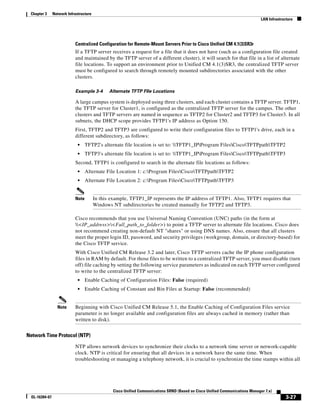 Chapter 3     Network Infrastructure
                                                                                                                               LAN Infrastructure




                           Centralized Configuration for Remote-Mount Servers Prior to Cisco Unified CM 4.1(3)SR3r
                           If a TFTP server receives a request for a file that it does not have (such as a configuration file created
                           and maintained by the TFTP server of a different cluster), it will search for that file in a list of alternate
                           file locations. To support an environment prior to Unified CM 4.1(3)SR3, the centralized TFTP server
                           must be configured to search through remotely mounted subdirectories associated with the other
                           clusters.

                           Example 3-4         Alternate TFTP FIle Locations

                           A large campus system is deployed using three clusters, and each cluster contains a TFTP server. TFTP1,
                           the TFTP server for Cluster1, is configured as the centralized TFTP server for the campus. The other
                           clusters and TFTP servers are named in sequence as TFTP2 for Cluster2 and TFTP3 for Cluster3. In all
                           subnets, the DHCP scope provides TFTP1's IP address as Option 150.
                           First, TFTP2 and TFTP3 are configured to write their configuration files to TFTP1's drive, each in a
                           different subdirectory, as follows:
                             •    TFTP2's alternate file location is set to: TFTP1_IPProgram FilesCiscoTFTPpathTFTP2
                             •    TFTP3's alternate file location is set to: TFTP1_IPProgram FilesCiscoTFTPpathTFTP3
                           Second, TFTP1 is configured to search in the alternate file locations as follows:
                             •    Alternate File Location 1: c:Program FilesCiscoTFTPpathTFTP2
                             •    Alternate File Location 2: c:Program FilesCiscoTFTPpathTFTP3


                           Note         In this example, TFTP1_IP represents the IP address of TFTP1. Also, TFTP1 requires that
                                        Windows NT subdirectories be created manually for TFTP2 and TFTP3.

                           Cisco recommends that you use Universal Naming Convention (UNC) paths (in the form at
                           <IP_address><Full_path_to_folder>) to point a TFTP server to alternate file locations. Cisco does
                           not recommend creating non-default NT "shares" or using DNS names. Also, ensure that all clusters
                           meet the proper login ID, password, and security privileges (workgroup, domain, or directory-based) for
                           the Cisco TFTP service.
                           With Cisco Unified CM Release 3.2 and later, Cisco TFTP servers cache the IP phone configuration
                           files in RAM by default. For those files to be written to a centralized TFTP server, you must disable (turn
                           off) file caching by setting the following service parameters as indicated on each TFTP server configured
                           to write to the centralized TFTP server:
                             •    Enable Caching of Configuration Files: False (required)
                             •    Enable Caching of Constant and Bin Files at Startup: False (recommended)


                 Note      Beginning with Cisco Unified CM Release 5.1, the Enable Caching of Configuration Files service
                           parameter is no longer available and configuration files are always cached in memory (rather than
                           written to disk).


Network Time Protocol (NTP)

                           NTP allows network devices to synchronize their clocks to a network time server or network-capable
                           clock. NTP is critical for ensuring that all devices in a network have the same time. When
                           troubleshooting or managing a telephony network, it is crucial to synchronize the time stamps within all




                                                Cisco Unified Communications SRND (Based on Cisco Unified Communications Manager 7.x)
 OL-16394-07                                                                                                                                 3-27
 