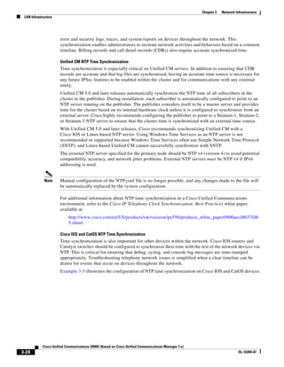 Chapter 3   Network Infrastructure
 LAN Infrastructure




                      error and security logs, traces, and system reports on devices throughout the network. This
                      synchronization enables administrators to recreate network activities and behaviors based on a common
                      timeline. Billing records and call detail records (CDRs) also require accurate synchronized time.

                      Unified CM NTP Time Synchronization
                      Time synchronization is especially critical on Unified CM servers. In addition to ensuring that CDR
                      records are accurate and that log files are synchronized, having an accurate time source is necessary for
                      any future IPSec features to be enabled within the cluster and for communications with any external
                      entity.
                      Unified CM 5.0 and later releases automatically synchronize the NTP time of all subscribers in the
                      cluster to the publisher. During installation, each subscriber is automatically configured to point to an
                      NTP server running on the publisher. The publisher considers itself to be a master server and provides
                      time for the cluster based on its internal hardware clock unless it is configured to synchronize from an
                      external server. Cisco highly recommends configuring the publisher to point to a Stratum-1, Stratum-2,
                      or Stratum-3 NTP server to ensure that the cluster time is synchronized with an external time source.
                      With Unified CM 5.0 and later releases, Cisco recommends synchronizing Unified CM with a
                      Cisco IOS or Linux-based NTP server. Using Windows Time Services as an NTP server is not
                      recommended or supported because Windows Time Services often use Simple Network Time Protocol
                      (SNTP), and Linux-based Unified CM cannot successfully synchronize with SNTP.
                      The external NTP server specified for the primary node should be NTP v4 (version 4) to avoid potential
                      compatibility, accuracy, and network jitter problems. External NTP servers must be NTP v4 if IPv6
                      addressing is used.


             Note     Manual configuration of the NTP.conf file is no longer possible, and any changes made to the file will
                      be automatically replaced by the system configuration.

                      For additional information about NTP time synchronization in a Cisco Unified Communications
                      environment, refer to the Cisco IP Telephony Clock Synchronization: Best Practices white paper,
                      available at
                           http://www.cisco.com/en/US/products/sw/voicesw/ps556/products_white_paper0900aecd8037fdb
                           5.shtml

                      Cisco IOS and CatOS NTP Time Synchronization
                      Time synchronization is also important for other devices within the network. Cisco IOS routers and
                      Catalyst switches should be configured to synchronize their time with the rest of the network devices via
                      NTP. This is critical for ensuring that debug, syslog, and console log messages are time-stamped
                      appropriately. Troubleshooting telephony network issues is simplified when a clear timeline can be
                      drawn for events that occur on devices throughout the network.
                      Example 3-5 illustrates the configuration of NTP time synchronization on Cisco IOS and CatOS devices.




            Cisco Unified Communications SRND (Based on Cisco Unified Communications Manager 7.x)
3-28                                                                                                                      OL-16394-07
 
