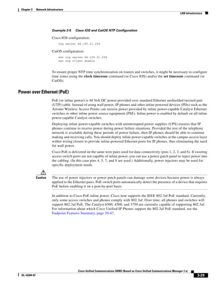 Chapter 3     Network Infrastructure
                                                                                                                           LAN Infrastructure




                           Example 3-5     Cisco IOS and CatOS NTP Configuration

                           Cisco IOS configuration:
                                 ntp server 64.100.21.254

                           CatOS configuration:
                                 set ntp server 64.100.21.254
                                 set ntp client enable


                           To ensure proper NTP time synchronization on routers and switches, it might be necessary to configure
                           time zones using the clock timezone command (in Cisco IOS) and/or the set timezone command (in
                           CatOS).


Power over Ethernet (PoE)
                           PoE (or inline power) is 48 Volt DC power provided over standard Ethernet unshielded twisted-pair
                           (UTP) cable. Instead of using wall power, IP phones and other inline powered devices (PDs) such as the
                           Aironet Wireless Access Points can receive power provided by inline power-capable Catalyst Ethernet
                           switches or other inline power source equipment (PSE). Inline power is enabled by default on all inline
                           power-capable Catalyst switches.
                           Deploying inline power-capable switches with uninterrupted power supplies (UPS) ensures that IP
                           phones continue to receive power during power failure situations. Provided the rest of the telephony
                           network is available during these periods of power failure, then IP phones should be able to continue
                           making and receiving calls. You should deploy inline power-capable switches at the campus access layer
                           within wiring closets to provide inline-powered Ethernet ports for IP phones, thus eliminating the need
                           for wall power.
                           Cisco PoE is delivered on the same wire pairs used for data connectivity (pins 1, 2, 3, and 6). If existing
                           access switch ports are not capable of inline power, you can use a power patch panel to inject power into
                           the cabling. (In this case pins 4, 5, 7, and 8 are used.) Additionally, power injectors may be used for
                           specific deployment needs.


               Caution     The use of power injectors or power patch panels can damage some devices because power is always
                           applied to the Ethernet pairs. PoE switch ports automatically detect the presence of a device that requires
                           PoE before enabling it on a port-by-port basis.

                           In addition to Cisco PoE inline power, Cisco now supports the IEEE 802.3af PoE standard. Currently,
                           only some access switches and phones comply with 802.3af. Over time, all phones and switches will
                           support 802.3af PoE. The Catalyst 6500, 4500, and 3750 are currently capable of supporting 802.3af.
                           For information about which Cisco Unified IP Phones support the 802.3af PoE standard, see the
                           Endpoint Features Summary, page 20-47.




                                            Cisco Unified Communications SRND (Based on Cisco Unified Communications Manager 7.x)
 OL-16394-07                                                                                                                             3-29
 