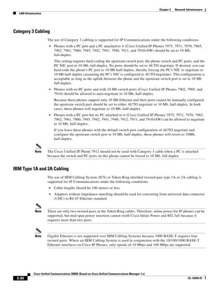 Chapter 3   Network Infrastructure
  LAN Infrastructure




Category 3 Cabling
                       The use of Category 3 cabling is supported for IP Communications under the following conditions:
                        •   Phones with a PC port and a PC attached to it (Cisco Unified IP Phones 7975, 7971, 7970, 7965,
                            7962, 7961, 7960, 7945, 7942, 7941, 7940, 7911, and 7910+SW) should be set to 10 Mb,
                            full-duplex.
                            This setting requires hard-coding the upstream switch port, the phone switch and PC ports, and the
                            PC NIC port to 10 Mb, full-duplex. No ports should be set to AUTO negotiate. If desired, you can
                            hard-code the phone's PC port to 10 Mb half-duplex, thereby forcing the PC's NIC to negotiate to
                            10 Mb half-duplex (assuming the PC's NIC is configured to AUTO negotiate). This configuration is
                            acceptable as long as the uplink between the phone and the upstream switch port is set to 10 Mb
                            full-duplex.
                        •   Phones with no PC ports and with 10 Mb switch ports (Cisco Unified IP Phones 7902, 7905, and
                            7910) should be allowed to auto-negotiate to 10 Mb, half-duplex.
                            Because these phones support only 10 Mb Ethernet and their ports cannot be manually configured,
                            the upstream switch port should be set to either AUTO negotiate or 10 Mb, half-duplex. In both
                            cases, these phones will negotiate to 10 Mb, half-duplex.
                        •   Phones with a PC port but no PC attached to it (Cisco Unified IP Phones 7975, 7971, 7970, 7965,
                            7962, 7961, 7960, 7945, 7942, 7941, 7940, 7912, 7911, and 7910+SW) can be allowed to negotiate
                            to 10 Mb, half-duplex.
                            If you leave these phones with the default switch port configuration of AUTO negotiate and
                            configure the upstream switch port to 10 Mb, half-duplex, these phones will revert to 10Mb,
                            half-duplex.


              Note     The Cisco Unified IP Phone 7912 should not be used with Category 3 cable when a PC is attached
                       because the switch and PC ports on this phone cannot be forced to 10 Mb, full duplex.


IBM Type 1A and 2A Cabling
                       The use of IBM Cabling System (ICS) or Token Ring shielded twisted-pair type 1A or 2A cabling is
                       supported for IP Communications under the following conditions:
                        •   Cable lengths should be 100 meters or less.
                        •   Adapters without impedance matching should be used for converting from universal data connector
                            (UDC) to RJ-45 Ethernet standard.


              Note     There are only two twisted pairs in the Token Ring cables. Therefore, inline power for IP phones can be
                       supported, but mid-span power insertion cannot (with Cisco Inline Power and 802.3af) because it
                       requires more than two pairs.



              Note     Gigabit Ethernet is not supported over IBM Cabling Systems because 1000 BASE-T requires four
                       twisted pairs. Where an IBM Cabling System is used in conjunction with the 10/100/1000 BASE-T
                       Ethernet interfaces on Cisco IP Phones, only speeds of 10 Mbps and 100 Mbps are supported.




             Cisco Unified Communications SRND (Based on Cisco Unified Communications Manager 7.x)
 3-30                                                                                                                      OL-16394-07
 
