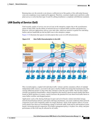 Chapter 3     Network Infrastructure
                                                                                                                               LAN Infrastructure




                           Running data over the network is not always a sufficient test of the quality of the cable plant because
                           some non-compliance issues might not be apparent. Therefore, customers might want to perform a cable
                           plant survey to verify that their type 1A and 2A cabling installation is compliant with Ethernet standards.


LAN Quality of Service (QoS)
                           Until recently, quality of service was not an issue in the enterprise campus due to the asynchronous
                           nature of data traffic and the ability of network devices to tolerate buffer overflow and packet loss.
                           However, with new applications such as voice and video, which are sensitive to packet loss and delay,
                           buffers and not bandwidth are the key QoS issue in the enterprise campus.
                           Figure 3-10 illustrates the typical oversubscription that occurs in LAN infrastructures.

                           Figure 3-10          Data Traffic Oversubscription in the LAN



                             Core
                                                                                Si                 Si
                                 Typical 4:1                                                                              Instantaneous
                                 Data Over-                                                                                  Interface
                                 subscription                                                                               Congestion
                             Distribution
                                                                                Si                 Si
                                 Typical 20:1
                                 Data Over-
                                 subscription
                             Access




                                        IP      IP       IP      IP        IP        IP       IP        IP      IP       IP        IP       IP




                                                                                                                                                    114469
                                                                                Data      Voice



                           This oversubscription, coupled with individual traffic volumes and the cumulative effects of multiple
                           independent traffic sources, can result in the egress interface buffers becoming full instantaneously, thus
                           causing additional packets to drop when they attempt to enter the egress buffer. The fact that campus
                           switches use hardware-based buffers, which compared to the interface speed are much smaller than those
                           found on WAN interfaces in routers, merely increases the potential for even short-lived traffic bursts to
                           cause buffer overflow and dropped packets.
                           Applications such as file sharing (both peer-to-peer and server-based), remote networked storage,
                           network-based backup software, and emails with large attachments, can create conditions where network
                           congestion occurs more frequently and/or for longer durations. Some of the negative effects of recent
                           worm attacks have been an overwhelming volume of network traffic (both unicast and broadcast-storm
                           based), increasing network congestion. If no buffer management policy is in place, loss, delay, and jitter
                           performance of the LAN may be affected for all traffic.




                                                Cisco Unified Communications SRND (Based on Cisco Unified Communications Manager 7.x)
 OL-16394-07                                                                                                                                 3-31
 