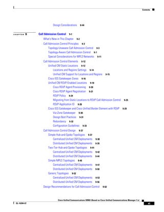 Contents




                          Design Considerations         8-44


CHAPTER   9    Call Admission Control     9-1

                  What's New in This Chapter      9-2

                  Call Admission Control Principles 9-3
                       Topology-Unaware Call Admission Control 9-3
                       Topology-Aware Call Admission Control 9-7
                       Special Considerations for MPLS Networks 9-11
                  Call Admission Control Elements 9-12
                       Unified CM Static Locations 9-12
                            Locations and Regions Settings 9-14
                            Unified CM Support for Locations and Regions 9-15
                       Cisco IOS Gatekeeper Zones 9-16
                       Unified CM RSVP-Enabled Locations 9-18
                            Cisco RSVP Agent Provisioning 9-20
                            Cisco RSVP Agent Registration 9-21
                            RSVP Policy 9-24
                            Migrating from Static Locations to RSVP Call Admission Control 9-25
                            RSVP Application ID 9-28
                       Cisco IOS Gatekeeper and Cisco Unified Border Element with RSVP 9-29
                            Via-Zone Gatekeeper 9-30
                            Design Best Practices 9-31
                            Redundancy 9-32
                            Configuration Guidelines 9-33
                  Call Admission Control Design 9-37
                       Simple Hub-and-Spoke Topologies 9-37
                           Centralized Unified CM Deployments         9-38
                           Distributed Unified CM Deployments         9-39
                       Two-Tier Hub-and-Spoke Topologies 9-41
                           Centralized Unified CM Deployments         9-42
                           Distributed Unified CM Deployments         9-44
                       Simple MPLS Topologies 9-45
                           Centralized Unified CM Deployments         9-47
                           Distributed Unified CM Deployments         9-50
                       Generic Topologies 9-52
                           Centralized Unified CM Deployments         9-53
                           Distributed Unified CM Deployments         9-56

                  Design Recommendations for Call Admission Control          9-62




                               Cisco Unified Communications SRND (Based on Cisco Unified Communications Manager 7.x)
 OL-16394-07                                                                                                                xi
 