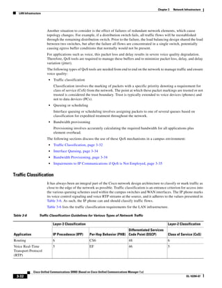 Chapter 3   Network Infrastructure
   LAN Infrastructure




                        Another situation to consider is the effect of failures of redundant network elements, which cause
                        topology changes. For example, if a distribution switch fails, all traffic flows will be reestablished
                        through the remaining distribution switch. Prior to the failure, the load balancing design shared the load
                        between two switches, but after the failure all flows are concentrated in a single switch, potentially
                        causing egress buffer conditions that normally would not be present.
                        For applications such as voice, this packet loss and delay results in severe voice quality degradation.
                        Therefore, QoS tools are required to manage these buffers and to minimize packet loss, delay, and delay
                        variation (jitter).
                        The following types of QoS tools are needed from end to end on the network to manage traffic and ensure
                        voice quality:
                         •   Traffic classification
                             Classification involves the marking of packets with a specific priority denoting a requirement for
                             class of service (CoS) from the network. The point at which these packet markings are trusted or not
                             trusted is considered the trust boundary. Trust is typically extended to voice devices (phones) and
                             not to data devices (PCs).
                         •   Queuing or scheduling
                             Interface queuing or scheduling involves assigning packets to one of several queues based on
                             classification for expedited treatment throughout the network.
                         •   Bandwidth provisioning
                             Provisioning involves accurately calculating the required bandwidth for all applications plus
                             element overhead.
                        The following sections discuss the use of these QoS mechanisms in a campus environment:
                         •   Traffic Classification, page 3-32
                         •   Interface Queuing, page 3-34
                         •   Bandwidth Provisioning, page 3-34
                         •   Impairments to IP Communications if QoS is Not Employed, page 3-35


Traffic Classification
                        It has always been an integral part of the Cisco network design architecture to classify or mark traffic as
                        close to the edge of the network as possible. Traffic classification is an entrance criterion for access into
                        the various queuing schemes used within the campus switches and WAN interfaces. The IP phone marks
                        its voice control signaling and voice RTP streams at the source, and it adheres to the values presented in
                        Table 3-6. As such, the IP phone can and should classify traffic flows.
                        Table 3-6 lists the traffic classification requirements for the LAN infrastructure.

Table 3-6          Traffic Classification Guidelines for Various Types of Network Traffic

                             Layer-3 Classification                                                          Layer-2 Classification
                                                                                Differentiated Services
Application                  IP Precedence (IPP)         Per-Hop Behavior (PHB) Code Point (DSCP)            Class of Service (CoS)
Routing                      6                           CS6                           48                    6
Voice Real-Time              5                           EF                            46                    5
Transport Protocol
(RTP)



              Cisco Unified Communications SRND (Based on Cisco Unified Communications Manager 7.x)
  3-32                                                                                                                      OL-16394-07
 