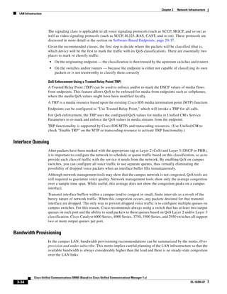 Chapter 3   Network Infrastructure
  LAN Infrastructure




                       The signaling class is applicable to all voice signaling protocols (such as SCCP, MGCP, and so on) as
                       well as video signaling protocols (such as SCCP, H.225, RAS, CAST, and so on). These protocols are
                       discussed in more detail in the section on Software-Based Endpoints, page 20-37.
                       Given the recommended classes, the first step is decide where the packets will be classified (that is,
                       which device will be the first to mark the traffic with its QoS classification). There are essentially two
                       places to mark or classify traffic:
                        •   On the originating endpoint — the classification is then trusted by the upstream switches and routers
                        •   On the switches and/or routers — because the endpoint is either not capable of classifying its own
                            packets or is not trustworthy to classify them correctly

                       QoS Enforcement Using a Trusted Relay Point (TRP)
                       A Trusted Relay Point (TRP) can be used to enforce and/or re-mark the DSCP values of media flows
                       from endpoints. This feature allows QoS to be enforced for media from endpoints such as softphones,
                       where the media QoS values might have been modified locally.
                       A TRP is a media resource based upon the existing Cisco IOS media termination point (MTP) function.
                       Endpoints can be configured to "Use Trusted Relay Point," which will invoke a TRP for all calls.
                       For QoS enforcement, the TRP uses the configured QoS values for media in Unified CM's Service
                       Parameters to re-mark and enforce the QoS values in media streams from the endpoint.
                       TRP functionality is supported by Cisco IOS MTPs and transcoding resources. (Use Unified CM to
                       check "Enable TRP" on the MTP or transcoding resource to activate TRP functionality.)


Interface Queuing
                       After packets have been marked with the appropriate tag at Layer 2 (CoS) and Layer 3 (DSCP or PHB),
                       it is important to configure the network to schedule or queue traffic based on this classification, so as to
                       provide each class of traffic with the service it needs from the network. By enabling QoS on campus
                       switches, you can configure all voice traffic to use separate queues, thus virtually eliminating the
                       possibility of dropped voice packets when an interface buffer fills instantaneously.
                       Although network management tools may show that the campus network is not congested, QoS tools are
                       still required to guarantee voice quality. Network management tools show only the average congestion
                       over a sample time span. While useful, this average does not show the congestion peaks on a campus
                       interface.
                       Transmit interface buffers within a campus tend to congest in small, finite intervals as a result of the
                       bursty nature of network traffic. When this congestion occurs, any packets destined for that transmit
                       interface are dropped. The only way to prevent dropped voice traffic is to configure multiple queues on
                       campus switches. For this reason, Cisco recommends always using a switch that has at least two output
                       queues on each port and the ability to send packets to these queues based on QoS Layer 2 and/or Layer 3
                       classification. Cisco Catalyst 6000 Series, 4000 Series, 3750, 3500 Series, and 2950 switches all support
                       two or more output queues per port.


Bandwidth Provisioning
                       In the campus LAN, bandwidth provisioning recommendations can be summarized by the motto, Over
                       provision and under subscribe. This motto implies careful planning of the LAN infrastructure so that the
                       available bandwidth is always considerably higher than the load and there is no steady-state congestion
                       over the LAN links.




             Cisco Unified Communications SRND (Based on Cisco Unified Communications Manager 7.x)
 3-34                                                                                                                      OL-16394-07
 
