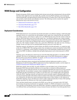 Chapter 3   Network Infrastructure
  WAN Infrastructure




WAN Design and Configuration
                       Properly designing a WAN requires building fault-tolerant network links and planning for the possibility
                       that these links might become unavailable. By carefully choosing WAN topologies, provisioning the
                       required bandwidth, and approaching the WAN infrastructure as another layer in the network topology,
                       you can built a fault-tolerant and redundant network. The following sections examine the required
                       infrastructure layers and network services:
                        •   Deployment Considerations, page 3-36
                        •   Guaranteed Bandwidth, page 3-37
                        •   Best-Effort Bandwidth, page 3-38


Deployment Considerations
                       WAN deployments for voice networks may be hub-and-spoke or an arbitrary topology. A hub-and-spoke
                       topology consists of a central hub site and multiple remote spoke sites connected into the central hub
                       site. In this scenario, each remote or spoke site is one WAN-link hop away from the central or hub site
                       and two WAN-link hops away from all other spoke sites. An arbitrary topology may contain multiple
                       WAN links and any number of hops between the sites. In this scenario there may be many different paths
                       to the same site or there may be different links used for communication with some sites compared to
                       other sites. The simplest example is three sites, each with a WAN link to the other two sites, forming a
                       triangle. In that case there are two potential paths between each site to each other site.
                       Topology-unaware call admission control requires the WAN to be hub-and-spoke, or a spoke-less hub
                       in the case of MPLS VPN. This topology ensures that call admission control, provided by Unified CM's
                       locations or a gatekeeper, works properly in keeping track of the bandwidth available between any two
                       sites in the WAN. In addition, multiple hub-and-spoke deployments can be interconnected via WAN
                       links.
                       Topology-aware call admission control may be used with either hub-and-spoke or an arbitrary WAN
                       topology. This form of call admission control requires parts of the WAN infrastructure to support
                       Resource Reservation Protocol (RSVP). For details, see Resource Reservation Protocol (RSVP),
                       page 3-46, and Call Admission Control, page 9-1.
                       For more information about centralized and distributed multisite deployment models as well as
                       Multiprotocol Label Switching (MPLS) implications for these deployment models, see the chapter on
                       Unified Communications Deployment Models, page 2-1.
                       WAN links should, when possible, be made redundant to provide higher levels of fault tolerance.
                       Redundant WAN links provided by different service providers or located in different physical
                       ingress/egress points within the network can ensure backup bandwidth and connectivity in the event that
                       a single link fails. In non-failure scenarios, these redundant links may be used to provide additional
                       bandwidth and offer load balancing of traffic on a per-flow basis over multiple paths and equipment
                       within the WAN. Topology-unaware call admission control normally requires redundant paths to be
                       over-provisioned and under-subscribed to allow for failures that reduce the available bandwidth between
                       sites without the call admission control mechanism being aware of those failures or the reduction in
                       bandwidth. Topology-aware call admission control is able to adjust dynamically to many of the topology
                       changes and allows for efficient use of the total available bandwidth.
                       Voice and data should remain converged at the WAN, just as they are converged at the LAN. QoS
                       provisioning and queuing mechanisms are typically available in a WAN environment to ensure that
                       voice and data can interoperate on the same WAN links. Attempts to separate and forward voice and data
                       over different links can be problematic in many instances because the failure of one link typically forces




             Cisco Unified Communications SRND (Based on Cisco Unified Communications Manager 7.x)
 3-36                                                                                                                      OL-16394-07
 