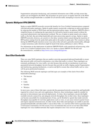 Chapter 3   Network Infrastructure
  WAN Infrastructure




                       fragmentation and packet interleaving, and committed information rates (CIR) can help ensure that
                       packets are not dropped in the WAN, that all packets are given access at regular intervals to the WAN
                       link, and that enough bandwidth is available for all network traffic attempting to traverse these links.


Dynamic Multipoint VPN (DMVPN)
                       Spoke-to-spoke DMVPN networks can provide benefits for Cisco Unified Communications compared
                       with hub-and-spoke topologies. Spoke-to-spoke tunnels can provide a reduction in end-to-end latency
                       by reducing the number of WAN hops and decryption/encryption stages. In addition, DMVPN offers a
                       simplified means of configuring the equivalent of a full mesh of point-to-point tunnels without the
                       associated administrative and operational overhead. The use of spoke-to-spoke tunnels also reduces
                       traffic at the hub, thus providing bandwidth and router processing capacity savings. Spoke-to-spoke
                       DMVPN networks, however, are sensitive to the delay variation (jitter) caused during the transition of
                       RTP packets routing from the spoke-hub-spoke path to the spoke-to-spoke path. This variation in delay
                       during the DMVPN path transition occurs very early in the call and is generally unnoticeable, although
                       a single momentary audio distortion might be heard if the latency difference is above 100 ms.
                       For information on the deployment of multisite DMVPN WANs with centralized call processing, refer
                       to the Cisco Unified Communications Voice over Spoke-to-Spoke DMVPN Test Results and
                       Recommendations, available at http://www.cisco.com/go/designzone.


Best-Effort Bandwidth
                       There are some WAN topologies that are unable to provide guaranteed dedicated bandwidth to ensure
                       that network traffic will reach its destination, even when that traffic is critical. These topologies are
                       extremely problematic for voice traffic, not only because they provide no mechanisms to provision
                       guaranteed network throughput, but also because they provide no traffic shaping, packet fragmentation
                       and interleaving, queuing mechanisms, or end-to-end QoS to ensure that critical traffic such as voice
                       will be given preferential treatment.
                       The following WAN network topologies and link types are examples of this kind of best-effort
                       bandwidth technology:
                        •   The Internet
                        •   DSL
                        •   Cable
                        •   Satellite
                        •   Wireless
                       In most cases, none of these link types can provide the guaranteed network connectivity and bandwidth
                       required for critical voice and voice applications. However, these technologies might be suitable for
                       personal or telecommuter-type network deployments. At times, these topologies can provide highly
                       available network connectivity and adequate network throughput; but at other times, these topologies
                       can become unavailable for extended periods of time, can be throttled to speeds that render network
                       throughput unacceptable for real-time applications such as voice, or can cause extensive packet losses
                       and require repeated retransmissions. In other words, these links and topologies are unable to provide
                       guaranteed bandwidth, and when traffic is sent on these links, it is sent best-effort with no guarantee that
                       it will reach its destination. For this reason, Cisco recommends that you do not use best-effort WAN
                       topologies for voice-enabled networks that require enterprise-class voice services and quality.




             Cisco Unified Communications SRND (Based on Cisco Unified Communications Manager 7.x)
 3-38                                                                                                                      OL-16394-07
 
