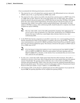 Chapter 3     Network Infrastructure
                                                                                                                           WAN Infrastructure




                          Cisco recommends the following prioritization criteria for LLQ:
                            •   The criterion for voice to be placed into a priority queue is the differentiated services code point
                                (DSCP) value of 46, or a per-hop behavior (PHB) value of EF.
                            •   The criterion for video conferencing traffic to be placed into a priority queue is a DSCP value of 34,
                                or a PHB value of AF41. However, due to the larger packet sizes of video traffic, these packets
                                should be placed in the priority queue only on WAN links that are faster than 768 Kbps. Link speeds
                                below this value require packet fragmentation, but packets placed in the priority queue are not
                                fragmented, thus smaller voice packets could be queued behind larger video packets. For links
                                speeds of 768 Kbps or lower, video conferencing traffic should be placed in a separate class-based
                                weighted fair queue (CBWFQ).


                                Note    One-way video traffic, such as the traffic generated by streaming video applications for
                                        services such as video-on-demand or live video feeds, should always use a CBWFQ scheme
                                        because that type of traffic has a much higher delay tolerance than two-way video
                                        conferencing traffic

                            •   As the WAN links become congested, it is possible to starve the voice control signaling protocols,
                                thereby eliminating the ability of the IP phones to complete calls across the IP WAN. Therefore,
                                voice control protocols, such as H.323, MGCP, and Skinny Client Control Protocol (SCCP), require
                                their own class-based weighted fair queue. The entrance criterion for this queue is a DSCP value of
                                24 or a PHB value of CS3.


                                Note    Cisco has begun to change the marking of voice control protocols from DSCP 26 (PHB
                                        AF31) to DSCP 24 (PHB CS3). However many products still mark signaling traffic as
                                        DSCP 26 (PHB AF31); therefore, in the interim, Cisco recommends that you reserve both
                                        AF31 and CS3 for call signaling.

                            •   In some cases, certain data traffic might require better than best-effort treatment. This traffic is
                                referred to as mission-critical data, and it is placed into one or more queues that have the required
                                amount of bandwidth. The queuing scheme within this class is first-in-first-out (FIFO) with a
                                minimum allocated bandwidth. Traffic in this class that exceeds the configured bandwidth limit is
                                placed in the default queue. The entrance criterion for this queue could be a Transmission Control
                                Protocol (TCP) port number, a Layer 3 address, or a DSCP/PHB value.
                            •   All remaining traffic can be placed in a default queue for best-effort treatment. If you specify the
                                keyword fair, the queuing algorithm will be weighted fair queuing (WFQ).




                                             Cisco Unified Communications SRND (Based on Cisco Unified Communications Manager 7.x)
OL-16394-07                                                                                                                              3-41
 