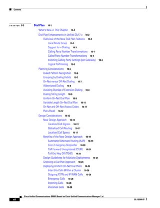 Contents




CHAPTER   10           Dial Plan      10-1

                            What's New in This Chapter         10-2

                            Dial Plan Enhancements in Unified CM 7.x 10-2
                                 Overview of the New Dial Plan Features 10-3
                                     Local Route Group 10-3
                                     Support for + Dialing 10-3
                                     Calling Party Number Transformations 10-4
                                     Called Party Number Transformations 10-4
                                     Incoming Calling Party Settings (per Gateway)          10-4
                                     Logical Partitioning 10-5
                            Planning Considerations 10-6
                                Dialed Pattern Recognition 10-6
                                Grouping by Dialing Habits 10-7
                                On-Net versus Off-Net Dialing 10-7
                                Abbreviated Dialing 10-8
                                Avoiding Overlap of Extension Dialing 10-8
                                Dialing String Length 10-9
                                Uniform On-Net Dial Plan 10-9
                                Variable Length On-Net Dial Plan 10-11
                                On-Net and Off-Net Access Codes 10-11
                                Plan Ahead 10-12
                            Design Considerations 10-12
                                New Design Approach 10-13
                                    Localized Call Ingress 10-13
                                    Globalized Call Routing 10-17
                                    Localized Call Egress 10-17
                                Benefits of the New Design Approach 10-19
                                    Automated Alternate Routing (AAR) 10-19
                                    Cisco Emergency Responder 10-20
                                    Call Forward Unregistered (CFUR) 10-20
                                    Tail End Hop Off (TEHO) 10-20
                                Design Guidelines for Multisite Deployments 10-21
                                Choosing a Dial Plan Approach 10-24
                                Deploying Uniform On-Net Dial Plans 10-26
                                    Inter-Site Calls Within a Cluster 10-28
                                    Outgoing PSTN and IP WAN Calls 10-28
                                    Emergency Calls 10-28
                                    Incoming Calls 10-28
                                    Voicemail Calls 10-28


             Cisco Unified Communications SRND (Based on Cisco Unified Communications Manager 7.x)
  xii                                                                                                OL-16394-07
 