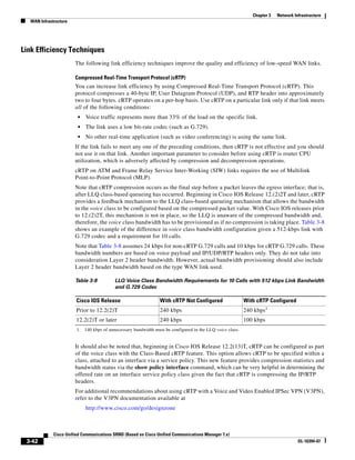 Chapter 3   Network Infrastructure
  WAN Infrastructure




Link Efficiency Techniques
                       The following link efficiency techniques improve the quality and efficiency of low-speed WAN links.

                       Compressed Real-Time Transport Protocol (cRTP)
                       You can increase link efficiency by using Compressed Real-Time Transport Protocol (cRTP). This
                       protocol compresses a 40-byte IP, User Datagram Protocol (UDP), and RTP header into approximately
                       two to four bytes. cRTP operates on a per-hop basis. Use cRTP on a particular link only if that link meets
                       all of the following conditions:
                        •   Voice traffic represents more than 33% of the load on the specific link.
                        •   The link uses a low bit-rate codec (such as G.729).
                        •   No other real-time application (such as video conferencing) is using the same link.
                       If the link fails to meet any one of the preceding conditions, then cRTP is not effective and you should
                       not use it on that link. Another important parameter to consider before using cRTP is router CPU
                       utilization, which is adversely affected by compression and decompression operations.
                       cRTP on ATM and Frame Relay Service Inter-Working (SIW) links requires the use of Multilink
                       Point-to-Point Protocol (MLP).
                       Note that cRTP compression occurs as the final step before a packet leaves the egress interface; that is,
                       after LLQ class-based queueing has occurred. Beginning in Cisco IOS Release 12.(2)2T and later, cRTP
                       provides a feedback mechanism to the LLQ class-based queueing mechanism that allows the bandwidth
                       in the voice class to be configured based on the compressed packet value. With Cisco IOS releases prior
                       to 12.(2)2T, this mechanism is not in place, so the LLQ is unaware of the compressed bandwidth and,
                       therefore, the voice class bandwidth has to be provisioned as if no compression is taking place. Table 3-8
                       shows an example of the difference in voice class bandwidth configuration given a 512-kbps link with
                       G.729 codec and a requirement for 10 calls.
                       Note that Table 3-8 assumes 24 kbps for non-cRTP G.729 calls and 10 kbps for cRTP G.729 calls. These
                       bandwidth numbers are based on voice payload and IP/UDP/RTP headers only. They do not take into
                       consideration Layer 2 header bandwidth. However, actual bandwidth provisioning should also include
                       Layer 2 header bandwidth based on the type WAN link used.

                       Table 3-8          LLQ Voice Class Bandwidth Requirements for 10 Calls with 512 kbps Link Bandwidth
                                          and G.729 Codec

                        Cisco IOS Release                       With cRTP Not Configured                  With cRTP Configured
                        Prior to 12.2(2)T                       240 kbps                                  240 kbps1
                        12.2(2)T or later                       240 kbps                                  100 kbps
                        1. 140 kbps of unnecessary bandwidth must be configured in the LLQ voice class.


                       It should also be noted that, beginning in Cisco IOS Release 12.2(13)T, cRTP can be configured as part
                       of the voice class with the Class-Based cRTP feature. This option allows cRTP to be specified within a
                       class, attached to an interface via a service policy. This new feature provides compression statistics and
                       bandwidth status via the show policy interface command, which can be very helpful in determining the
                       offered rate on an interface service policy class given the fact that cRTP is compressing the IP/RTP
                       headers.
                       For additional recommendations about using cRTP with a Voice and Video Enabled IPSec VPN (V3PN),
                       refer to the V3PN documentation available at
                            http://www.cisco.com/go/designzone



             Cisco Unified Communications SRND (Based on Cisco Unified Communications Manager 7.x)
 3-42                                                                                                                              OL-16394-07
 