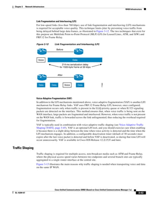 Chapter 3     Network Infrastructure
                                                                                                                           WAN Infrastructure




                           Link Fragmentation and Interleaving (LFI)
                           For low-speed links (less than 768 kbps), use of link fragmentation and interleaving (LFI) mechanisms
                           is required for acceptable voice quality. This technique limits jitter by preventing voice traffic from
                           being delayed behind large data frames, as illustrated in Figure 3-12. The two techniques that exist for
                           this purpose are Multilink Point-to-Point Protocol (MLP) LFI (for Leased Lines, ATM, and SIW) and
                           FRF.12 for Frame Relay.

                           Figure 3-12       Link Fragmentation and Interleaving (LFI)

                                               Before



                             Voice                               Data

                                                      214-ms serialization delay
                                                   for 1500-byte frame at 56 kbps


                                                 After




                                                                                                77296
                              Data        Data           Voice          Data




                           Voice-Adaptive Fragmentation (VAF)
                           In addition to the LFI mechanisms mentioned above, voice-adaptive fragmentation (VAF) is another LFI
                           mechanism for Frame Relay links. VAF uses FRF.12 Frame Relay LFI; however, once configured,
                           fragmentation occurs only when traffic is present in the LLQ priority queue or when H.323 signaling
                           packets are detected on the interface. This method ensures that, when voice traffic is being sent on the
                           WAN interface, large packets are fragmented and interleaved. However, when voice traffic is not present
                           on the WAN link, traffic is forwarded across the link unfragmented, thus reducing the overhead required
                           for fragmentation.
                           VAF is typically used in combination with voice-adaptive traffic shaping (see Voice-Adaptive Traffic
                           Shaping (VATS), page 3-45). VAF is an optional LFI tool, and you should exercise care when enabling
                           it because there is a slight delay between the time when voice activity is detected and the time when the
                           LFI mechanism engages. In addition, a configurable deactivation timer (default of 30 seconds) must
                           expire after the last voice packet is detected and before VAF is deactivated, so during that time LFI will
                           occur unnecessarily. VAF is available in Cisco IOS Release 12.2(15)T and later.


Traffic Shaping
                           Traffic shaping is required for multiple-access, non-broadcast media such as ATM and Frame Relay,
                           where the physical access speed varies between two endpoints and several branch sites are typically
                           aggregated to a single router interface at the central site.
                           Figure 3-13 illustrates the main reasons why traffic shaping is needed when transporting voice and data
                           on the same IP WAN.




                                             Cisco Unified Communications SRND (Based on Cisco Unified Communications Manager 7.x)
 OL-16394-07                                                                                                                             3-43
 