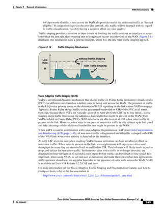 Chapter 3     Network Infrastructure
                                                                                                                           WAN Infrastructure




                                64 kbps worth of traffic is sent across the WAN, the provider marks the additional traffic as "discard
                                eligible." If congestion occurs in the provider network, this traffic will be dropped with no regard
                                to traffic classification, possibly having a negative affect on voice quality.
                          Traffic shaping provides a solution to these issues by limiting the traffic sent out an interface to a rate
                          lower than the line rate, thus ensuring that no congestion occurs on either end of the WAN. Figure 3-14
                          illustrates this mechanism with a generic example, where R is the rate with traffic shaping applied.

                          Figure 3-14        Traffic Shaping Mechanism



                                                                   without Traffic Shaping
                               Line
                               Rate
                                                                        with Traffic Shaping
                                 R




                                                                                                         77298
                          Voice-Adaptive Traffic Shaping (VATS)
                          VATS is an optional dynamic mechanism that shapes traffic on Frame Relay permanent virtual circuits
                          (PVCs) at different rates based on whether voice is being sent across the WAN. The presence of traffic
                          in the LLQ voice priority queue or the detection of H.323 signaling on the link causes VATS to engage.
                          Typically, Frame Relay shapes traffic to the guaranteed bandwidth or CIR of the PVC at all times.
                          However, because these PVCs are typically allowed to burst above the CIR (up to line speed), traffic
                          shaping keeps traffic from using the additional bandwidth that might be present in the WAN. With
                          VATS enabled on Frame Relay PVCs, WAN interfaces are able to send at CIR when voice traffic is
                          present on the link. However, when voice is not present, non-voice traffic is able to burst up to line speed
                          and take advantage of the additional bandwidth that might be present in the WAN.
                          When VATS is used in combination with voice-adaptive fragmentation (VAF) (see Link Fragmentation
                          and Interleaving (LFI), page 3-43), all non-voice traffic is fragmented and all traffic is shaped to the CIR
                          of the WAN link when voice activity is detected on the interface.
                          As with VAF, exercise care when enabling VATS because activation can have an adverse effect on
                          non-voice traffic. When voice is present on the link, data applications will experience decreased
                          throughput because they are throttled back to well below CIR. This behavior will likely result in packet
                          drops and delays for non-voice traffic. Furthermore, after voice traffic is no longer detected, the
                          deactivation timer (default of 30 seconds) must expire before traffic can burst back to line speed. It is
                          important, when using VATS, to set end-user expectations and make them aware that data applications
                          will experience slowdowns on a regular basis due to the presence of voice calls across the WAN. VATS
                          is available in Cisco IOS Release 12.2(15)T and later.
                          For more information on the Voice-Adaptive Traffic Shaping and Fragmentation features and how to
                          configure them, refer to the documentation at
                                http://www.cisco.com/en/US/docs/ios/12_2t/12_2t15/feature/guide/ft_vats.html




                                             Cisco Unified Communications SRND (Based on Cisco Unified Communications Manager 7.x)
OL-16394-07                                                                                                                              3-45
 